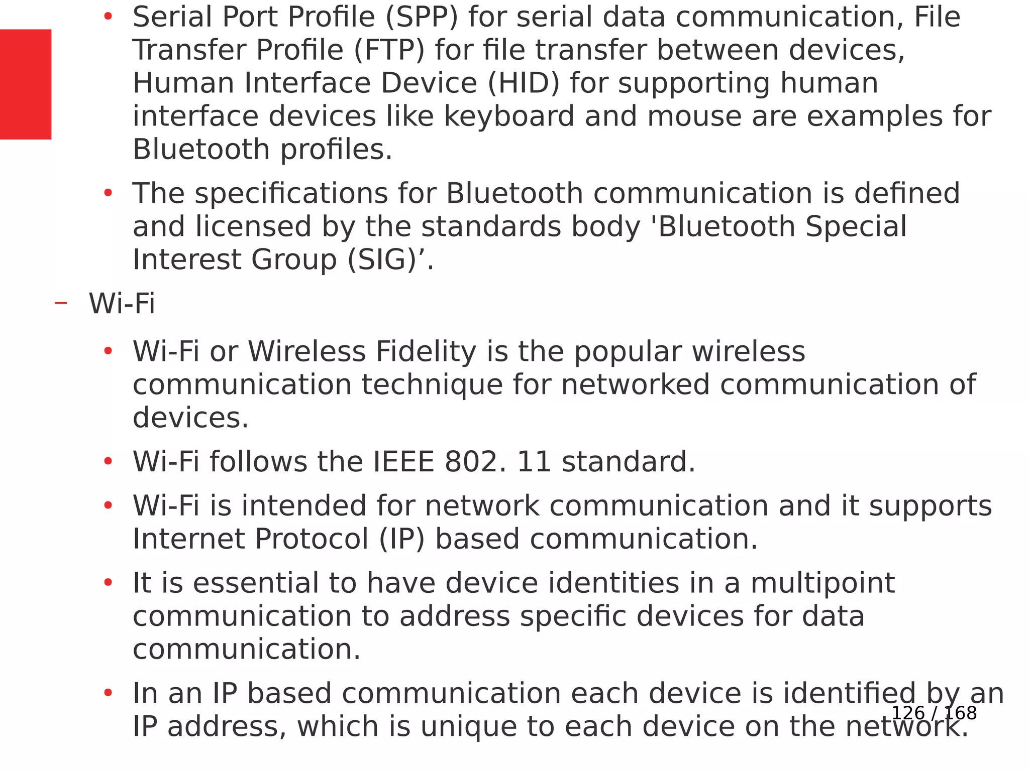 126 / 168
●
Serial Port Profile (SPP) for serial data communication, File
Transfer Profile (FTP) for file transfer between devices,
Human Interface Device (HID) for supporting human
interface devices like keyboard and mouse are examples for
Bluetooth profiles.
●
The specifications for Bluetooth communication is defined
and licensed by the standards body 'Bluetooth Special
Interest Group (SIG)’.
– Wi-Fi
●
Wi-Fi or Wireless Fidelity is the popular wireless
communication technique for networked communication of
devices.
●
Wi-Fi follows the IEEE 802. 11 standard.
●
Wi-Fi is intended for network communication and it supports
Internet Protocol (IP) based communication.
●
It is essential to have device identities in a multipoint
communication to address specific devices for data
communication.
●
In an IP based communication each device is identified by an
IP address, which is unique to each device on the network.
 