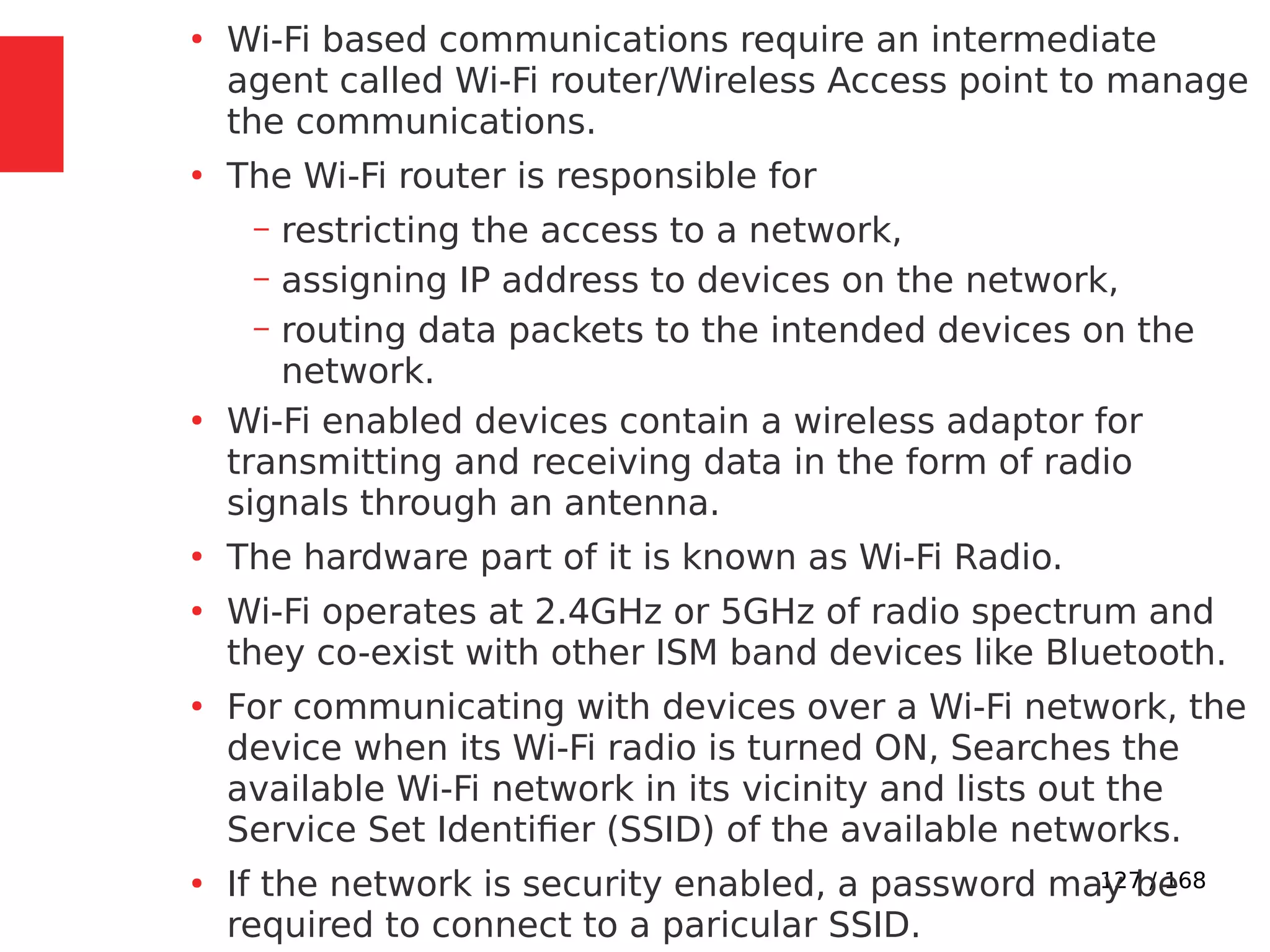 127 / 168
●
Wi-Fi based communications require an intermediate
agent called Wi-Fi router/Wireless Access point to manage
the communications.
●
The Wi-Fi router is responsible for
– restricting the access to a network,
– assigning IP address to devices on the network,
– routing data packets to the intended devices on the
network.
●
Wi-Fi enabled devices contain a wireless adaptor for
transmitting and receiving data in the form of radio
signals through an antenna.
●
The hardware part of it is known as Wi-Fi Radio.
●
Wi-Fi operates at 2.4GHz or 5GHz of radio spectrum and
they co-exist with other ISM band devices like Bluetooth.
●
For communicating with devices over a Wi-Fi network, the
device when its Wi-Fi radio is turned ON, Searches the
available Wi-Fi network in its vicinity and lists out the
Service Set Identifier (SSID) of the available networks.
●
If the network is security enabled, a password may be
required to connect to a paricular SSID.
 