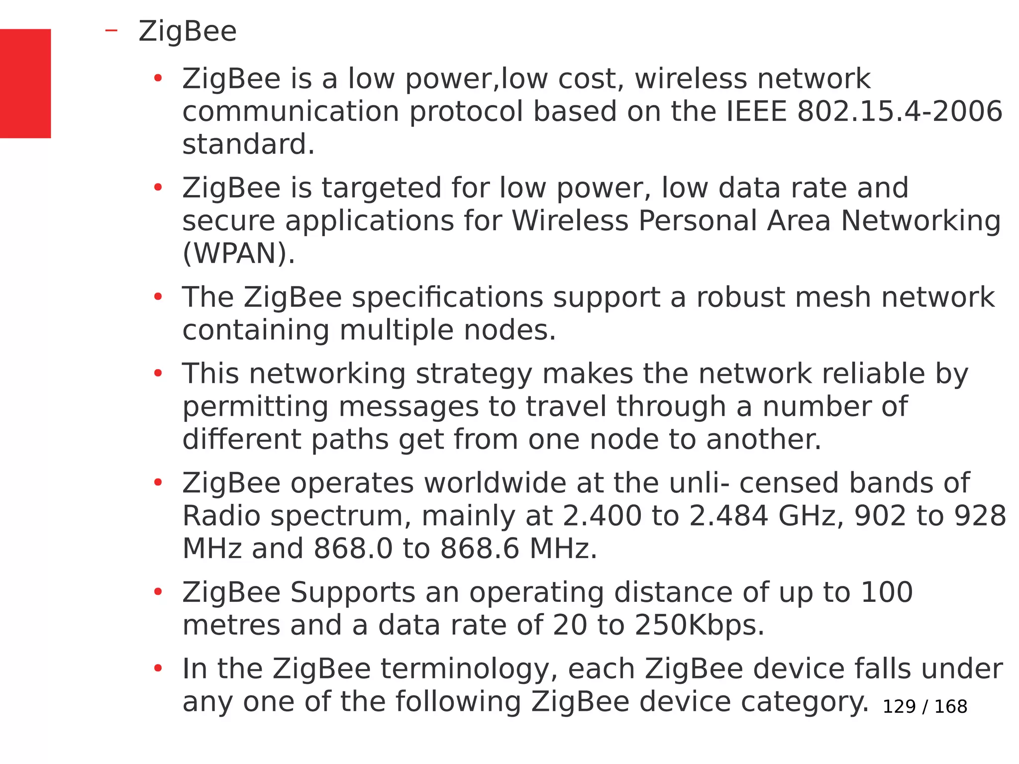 129 / 168
– ZigBee
●
ZigBee is a low power,low cost, wireless network
communication protocol based on the IEEE 802.15.4-2006
standard.
●
ZigBee is targeted for low power, low data rate and
secure applications for Wireless Personal Area Networking
(WPAN).
●
The ZigBee specifications support a robust mesh network
containing multiple nodes.
●
This networking strategy makes the network reliable by
permitting messages to travel through a number of
different paths get from one node to another.
●
ZigBee operates worldwide at the unli- censed bands of
Radio spectrum, mainly at 2.400 to 2.484 GHz, 902 to 928
MHz and 868.0 to 868.6 MHz.
●
ZigBee Supports an operating distance of up to 100
metres and a data rate of 20 to 250Kbps.
●
In the ZigBee terminology, each ZigBee device falls under
any one of the following ZigBee device category.
 