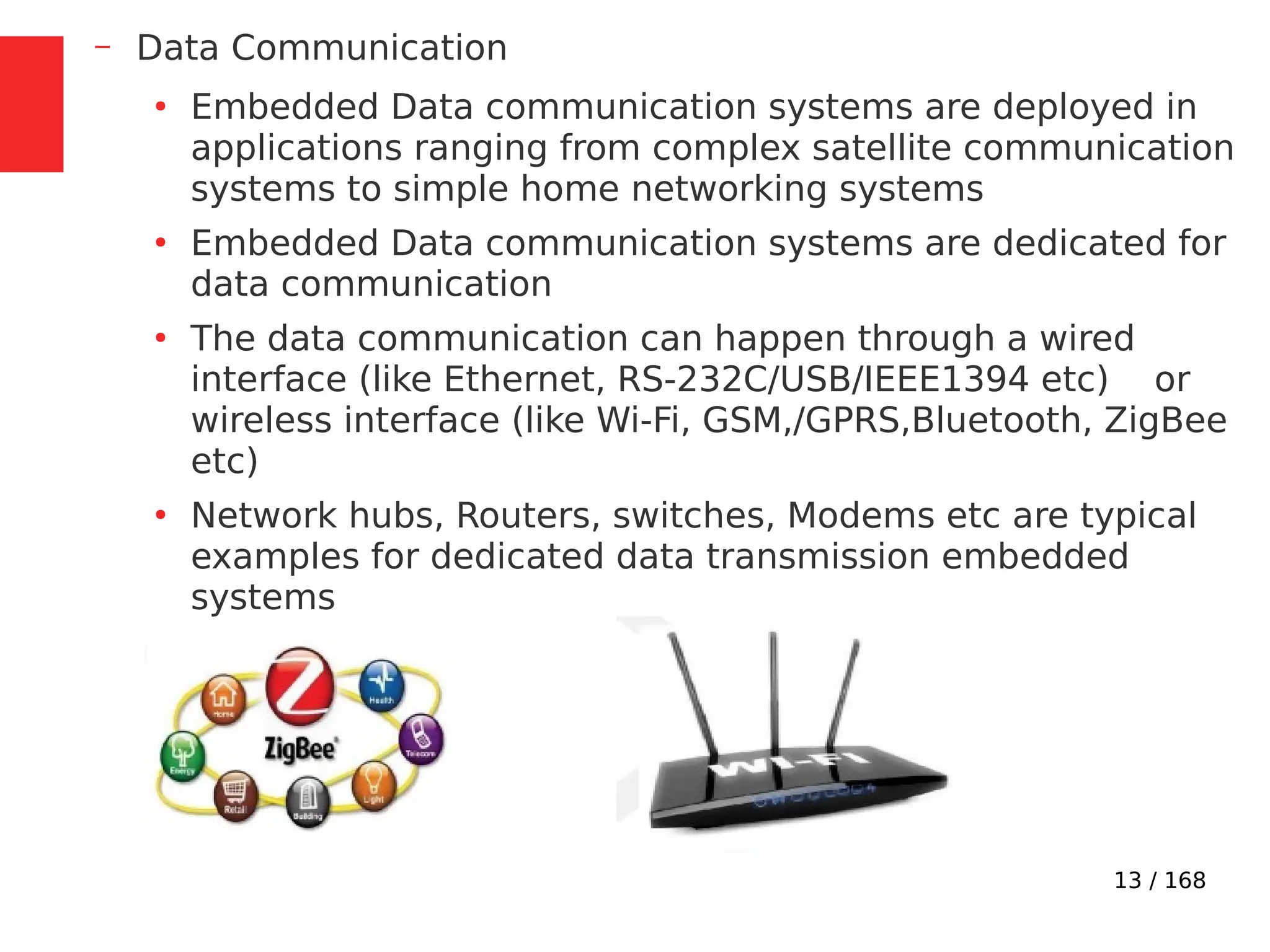 13 / 168
– Data Communication
●
Embedded Data communication systems are deployed in
applications ranging from complex satellite communication
systems to simple home networking systems
●
Embedded Data communication systems are dedicated for
data communication
●
The data communication can happen through a wired
interface (like Ethernet, RS-232C/USB/IEEE1394 etc) or
wireless interface (like Wi-Fi, GSM,/GPRS,Bluetooth, ZigBee
etc)
●
Network hubs, Routers, switches, Modems etc are typical
examples for dedicated data transmission embedded
systems
 
