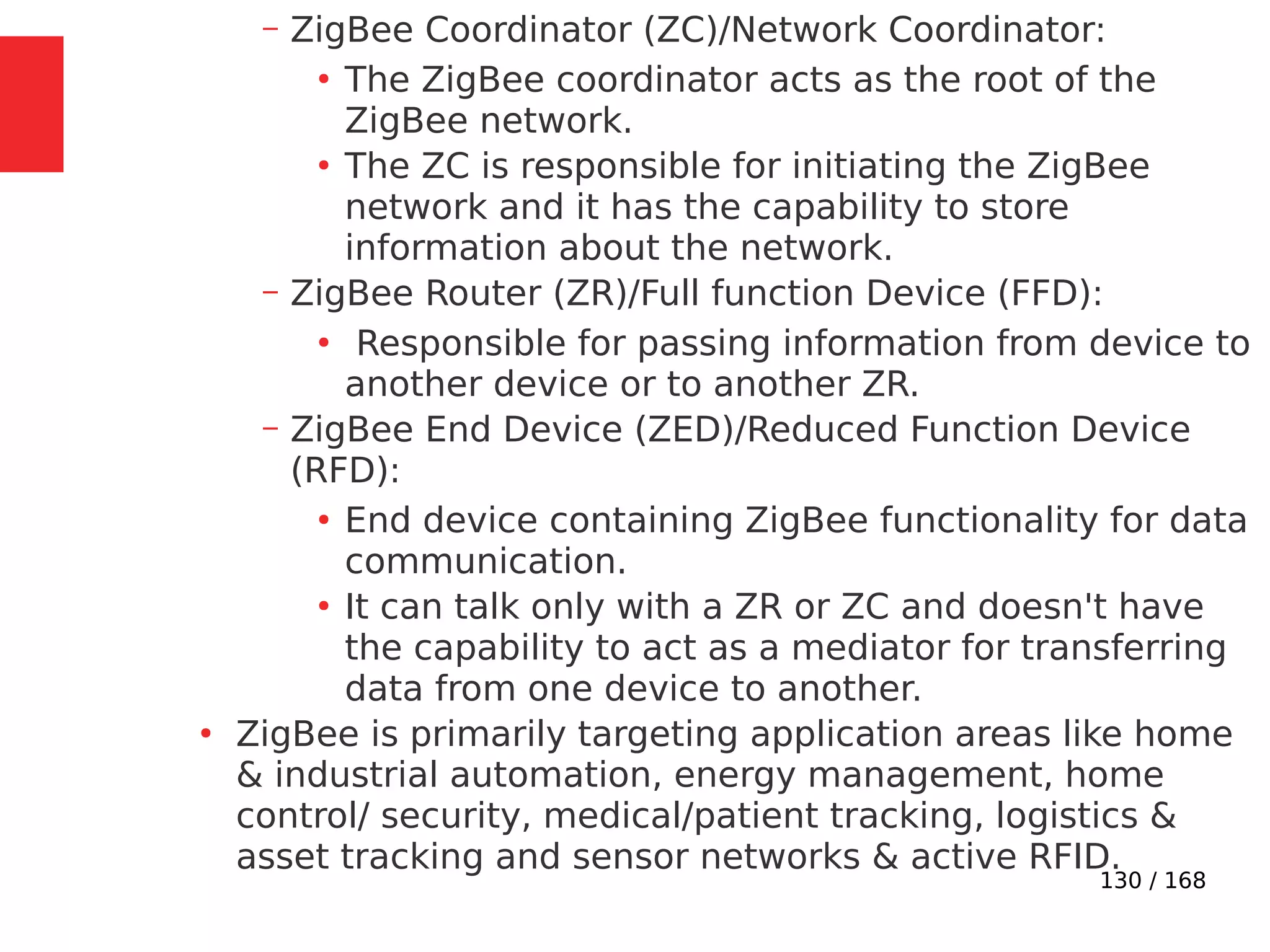 130 / 168
– ZigBee Coordinator (ZC)/Network Coordinator:
●
The ZigBee coordinator acts as the root of the
ZigBee network.
●
The ZC is responsible for initiating the ZigBee
network and it has the capability to store
information about the network.
– ZigBee Router (ZR)/Full function Device (FFD):
●
Responsible for passing information from device to
another device or to another ZR.
– ZigBee End Device (ZED)/Reduced Function Device
(RFD):
●
End device containing ZigBee functionality for data
communication.
●
It can talk only with a ZR or ZC and doesn't have
the capability to act as a mediator for transferring
data from one device to another.
●
ZigBee is primarily targeting application areas like home
& industrial automation, energy management, home
control/ security, medical/patient tracking, logistics &
asset tracking and sensor networks & active RFID.
 