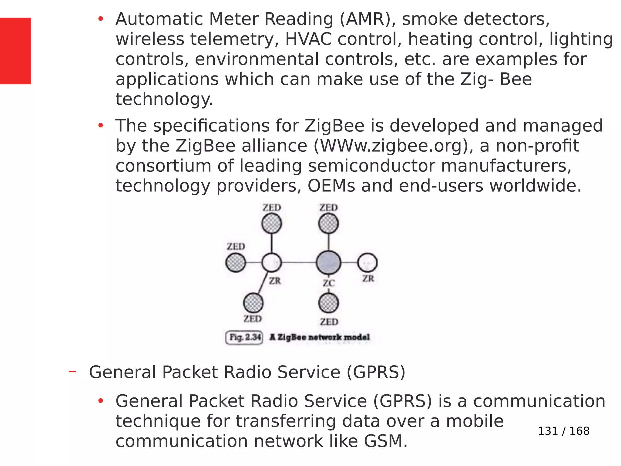 131 / 168
●
Automatic Meter Reading (AMR), smoke detectors,
wireless telemetry, HVAC control, heating control, lighting
controls, environmental controls, etc. are examples for
applications which can make use of the Zig- Bee
technology.
●
The specifications for ZigBee is developed and managed
by the ZigBee alliance (WWw.zigbee.org), a non-profit
consortium of leading semiconductor manufacturers,
technology providers, OEMs and end-users worldwide.
– General Packet Radio Service (GPRS)
●
General Packet Radio Service (GPRS) is a communication
technique for transferring data over a mobile
communication network like GSM.
 