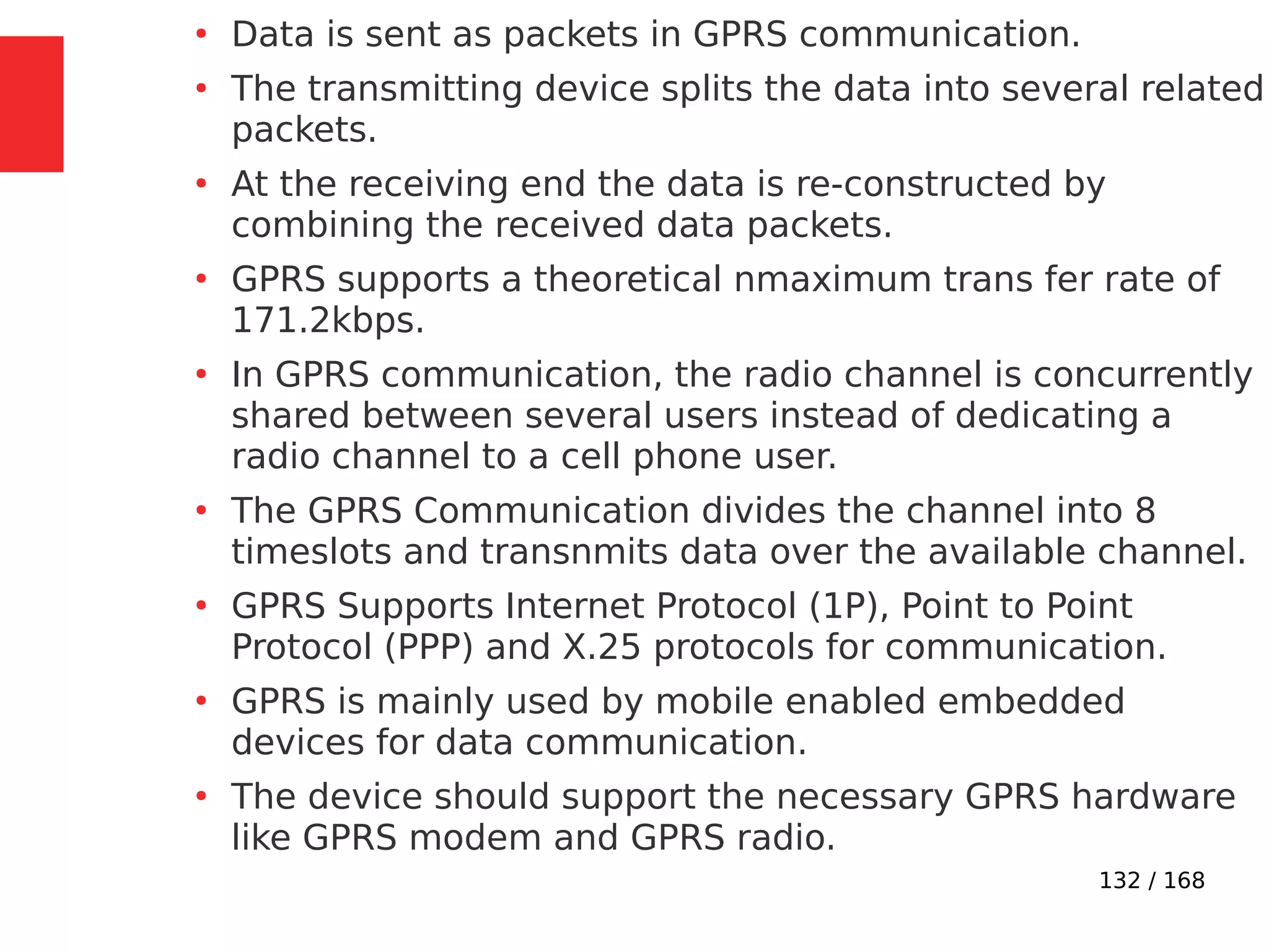 132 / 168
●
Data is sent as packets in GPRS communication.
●
The transmitting device splits the data into several related
packets.
●
At the receiving end the data is re-constructed by
combining the received data packets.
●
GPRS supports a theoretical nmaximum trans fer rate of
171.2kbps.
●
In GPRS communication, the radio channel is concurrently
shared between several users instead of dedicating a
radio channel to a cell phone user.
●
The GPRS Communication divides the channel into 8
timeslots and transnmits data over the available channel.
●
GPRS Supports Internet Protocol (1P), Point to Point
Protocol (PPP) and X.25 protocols for communication.
●
GPRS is mainly used by mobile enabled embedded
devices for data communication.
●
The device should support the necessary GPRS hardware
like GPRS modem and GPRS radio.
 