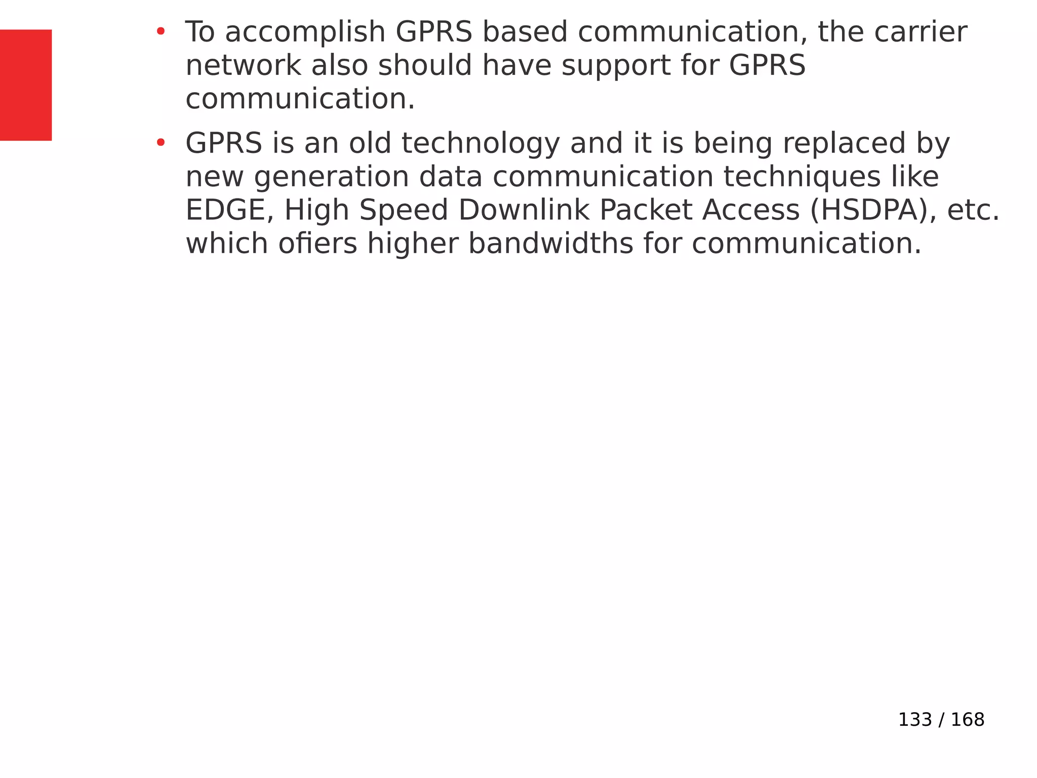 133 / 168
●
To accomplish GPRS based communication, the carrier
network also should have support for GPRS
communication.
●
GPRS is an old technology and it is being replaced by
new generation data communication techniques like
EDGE, High Speed Downlink Packet Access (HSDPA), etc.
which ofiers higher bandwidths for communication.
 