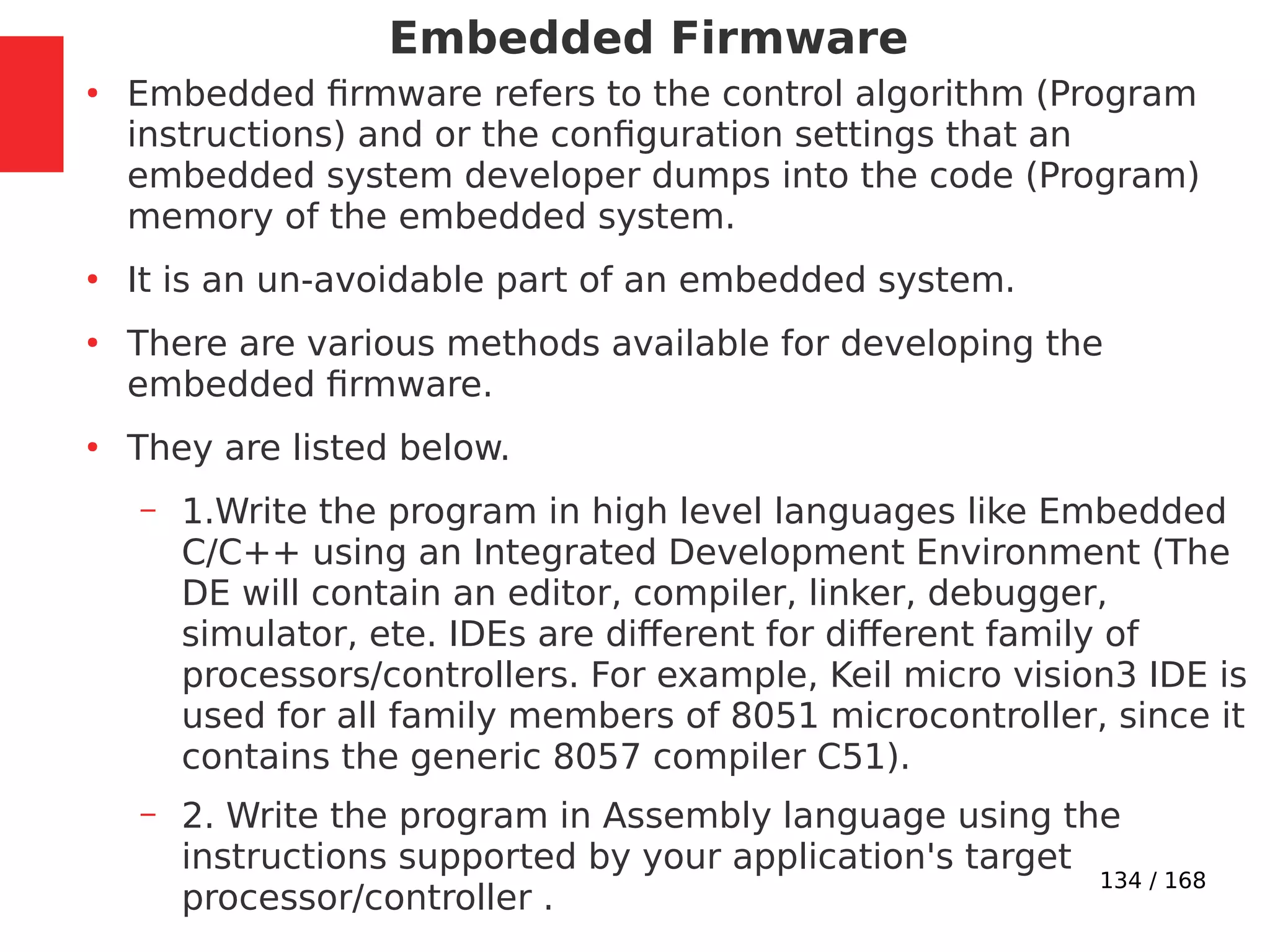 134 / 168
Embedded Firmware
●
Embedded firmware refers to the control algorithm (Program
instructions) and or the configuration settings that an
embedded system developer dumps into the code (Program)
memory of the embedded system.
●
It is an un-avoidable part of an embedded system.
●
There are various methods available for developing the
embedded firmware.
●
They are listed below.
– 1.Write the program in high level languages like Embedded
C/C++ using an Integrated Development Environment (The
DE will contain an editor, compiler, linker, debugger,
simulator, ete. IDEs are different for different family of
processors/controllers. For example, Keil micro vision3 IDE is
used for all family members of 8051 microcontroller, since it
contains the generic 8057 compiler C51).
– 2. Write the program in Assembly language using the
instructions supported by your application's target
processor/controller .
 