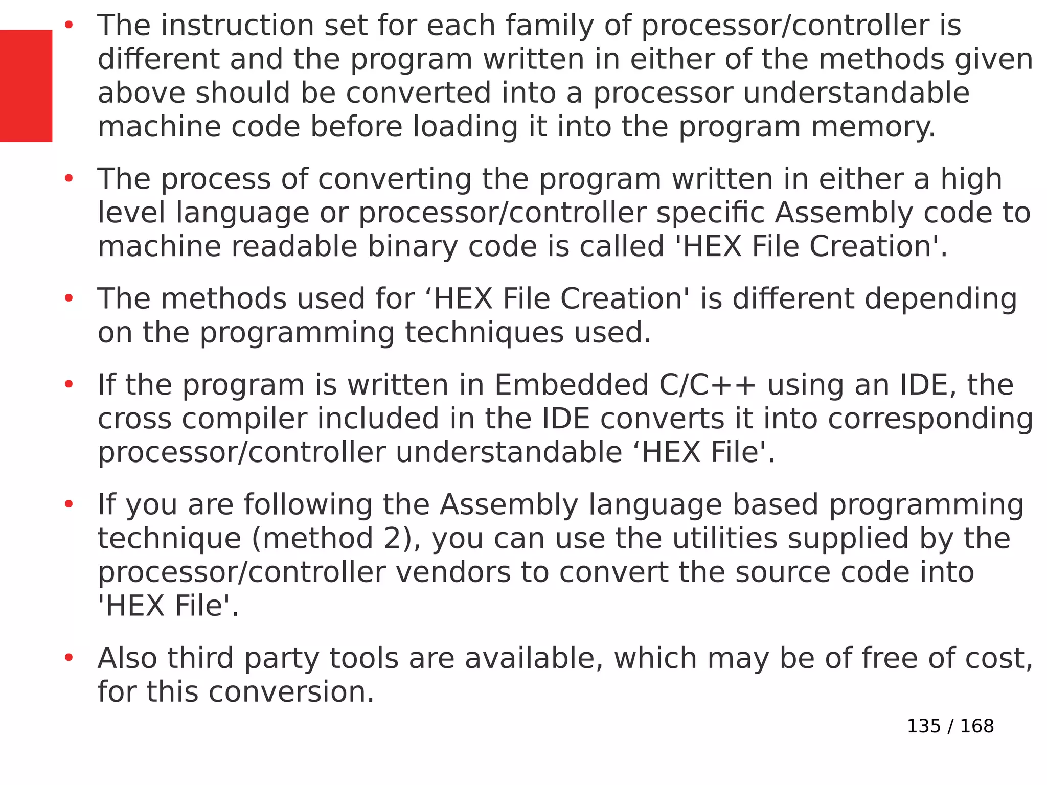 135 / 168
●
The instruction set for each family of processor/controller is
different and the program written in either of the methods given
above should be converted into a processor understandable
machine code before loading it into the program memory.
●
The process of converting the program written in either a high
level language or processor/controller specific Assembly code to
machine readable binary code is called 'HEX File Creation'.
●
The methods used for ‘HEX File Creation' is different depending
on the programming techniques used.
●
If the program is written in Embedded C/C++ using an IDE, the
cross compiler included in the IDE converts it into corresponding
processor/controller understandable ‘HEX File'.
●
If you are following the Assembly language based programming
technique (method 2), you can use the utilities supplied by the
processor/controller vendors to convert the source code into
'HEX File'.
●
Also third party tools are available, which may be of free of cost,
for this conversion.
 