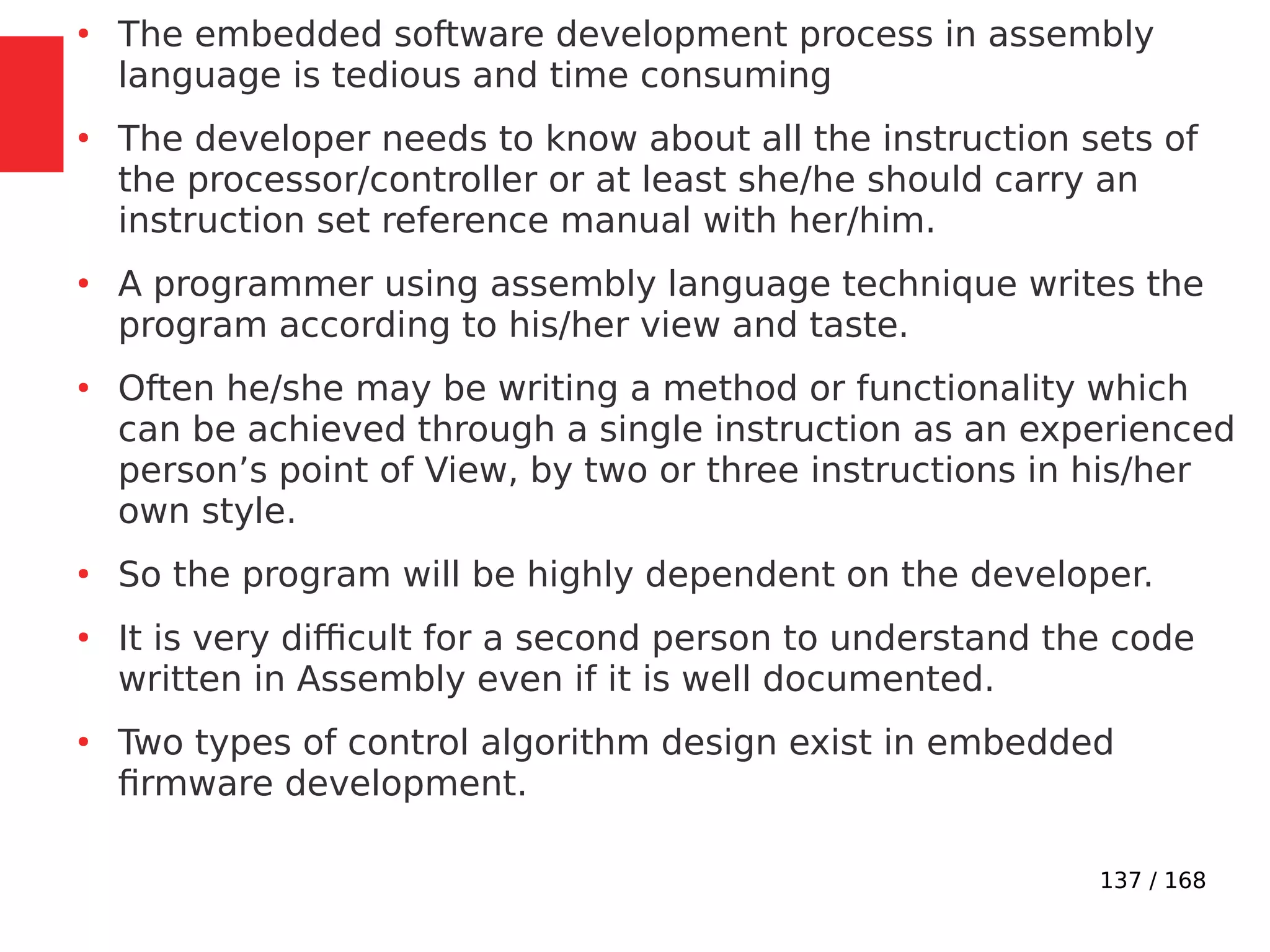 137 / 168
●
The embedded software development process in assembly
language is tedious and time consuming
●
The developer needs to know about all the instruction sets of
the processor/controller or at least she/he should carry an
instruction set reference manual with her/him.
●
A programmer using assembly language technique writes the
program according to his/her view and taste.
●
Often he/she may be writing a method or functionality which
can be achieved through a single instruction as an experienced
person’s point of View, by two or three instructions in his/her
own style.
●
So the program will be highly dependent on the developer.
●
It is very difficult for a second person to understand the code
written in Assembly even if it is well documented.
●
Two types of control algorithm design exist in embedded
firmware development.
 