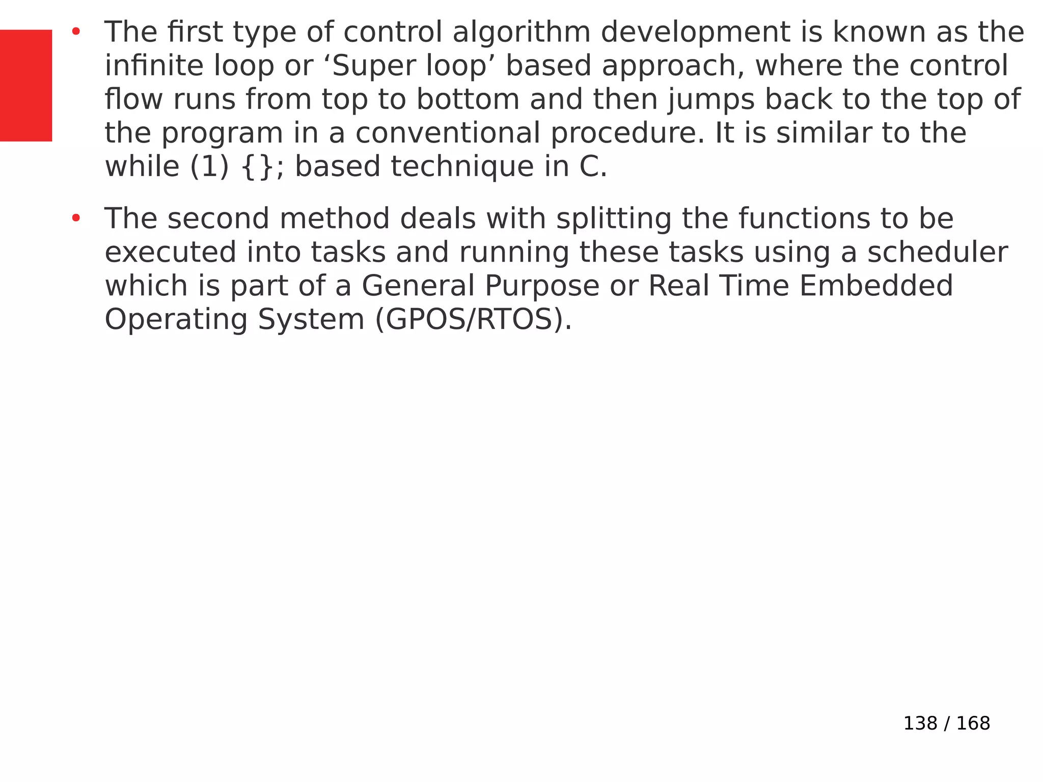 138 / 168
●
The first type of control algorithm development is known as the
infinite loop or ‘Super loop’ based approach, where the control
flow runs from top to bottom and then jumps back to the top of
the program in a conventional procedure. It is similar to the
while (1) {}; based technique in C.
●
The second method deals with splitting the functions to be
executed into tasks and running these tasks using a scheduler
which is part of a General Purpose or Real Time Embedded
Operating System (GPOS/RTOS).
 