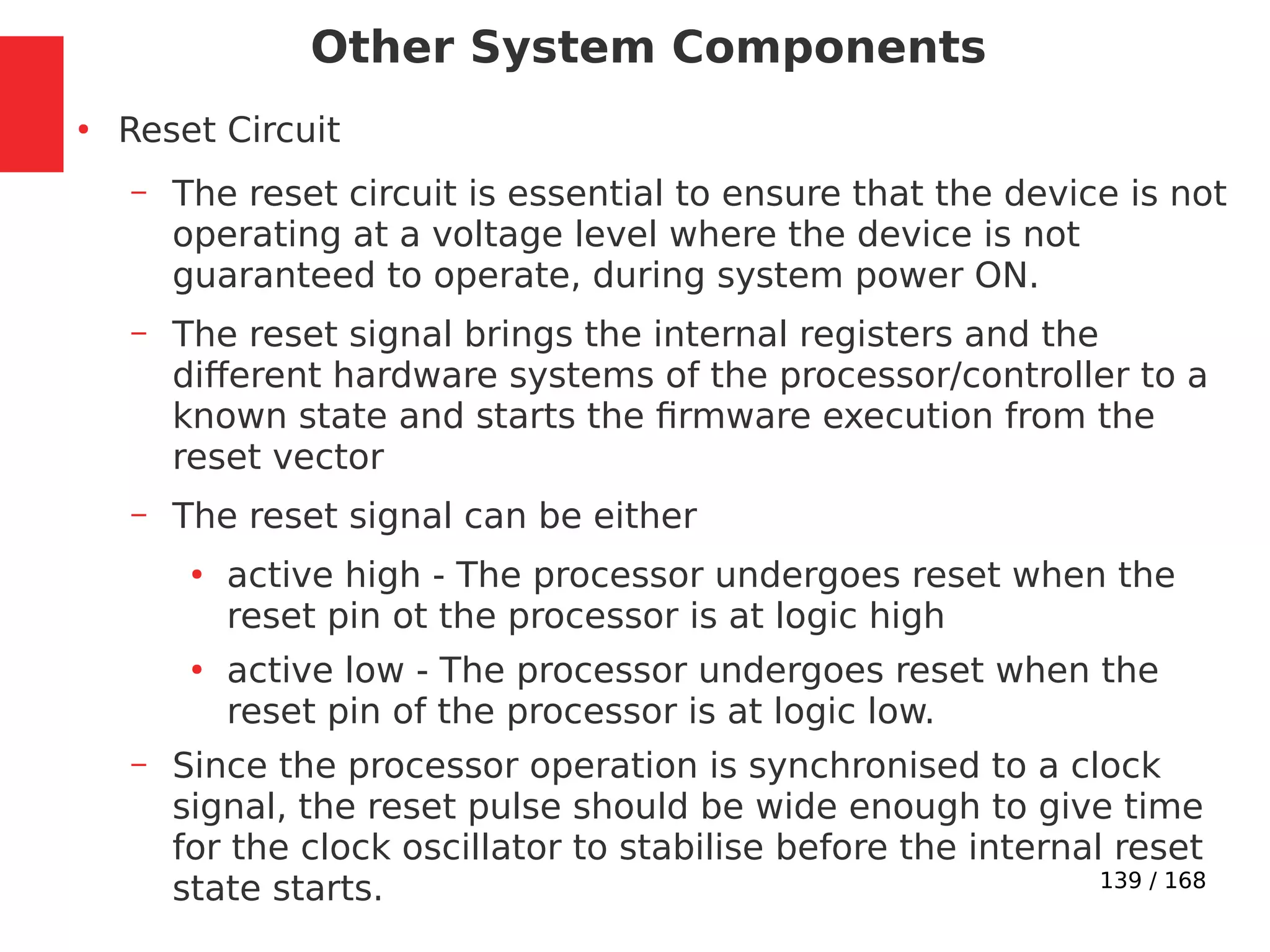 139 / 168
Other System Components
●
Reset Circuit
– The reset circuit is essential to ensure that the device is not
operating at a voltage level where the device is not
guaranteed to operate, during system power ON.
– The reset signal brings the internal registers and the
different hardware systems of the processor/controller to a
known state and starts the firmware execution from the
reset vector
– The reset signal can be either
●
active high - The processor undergoes reset when the
reset pin ot the processor is at logic high
●
active low - The processor undergoes reset when the
reset pin of the processor is at logic low.
– Since the processor operation is synchronised to a clock
signal, the reset pulse should be wide enough to give time
for the clock oscillator to stabilise before the internal reset
state starts.
 