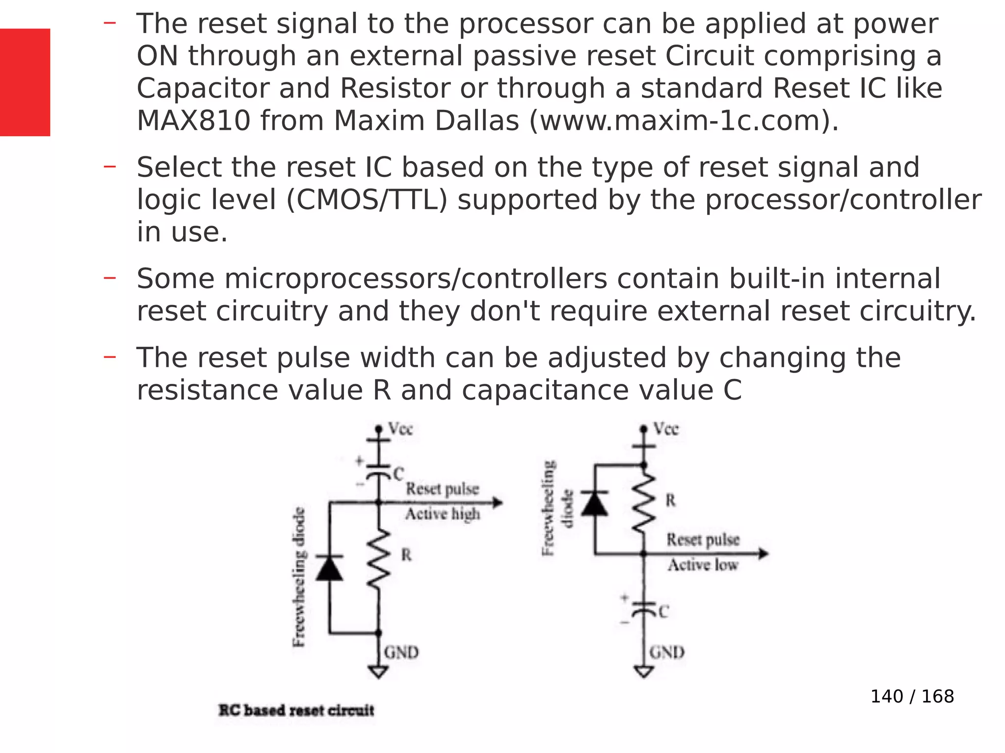 140 / 168
– The reset signal to the processor can be applied at power
ON through an external passive reset Circuit comprising a
Capacitor and Resistor or through a standard Reset IC like
MAX810 from Maxim Dallas (www.maxim-1c.com).
– Select the reset IC based on the type of reset signal and
logic level (CMOS/TTL) supported by the processor/controller
in use.
– Some microprocessors/controllers contain built-in internal
reset circuitry and they don't require external reset circuitry.
– The reset pulse width can be adjusted by changing the
resistance value R and capacitance value C
 