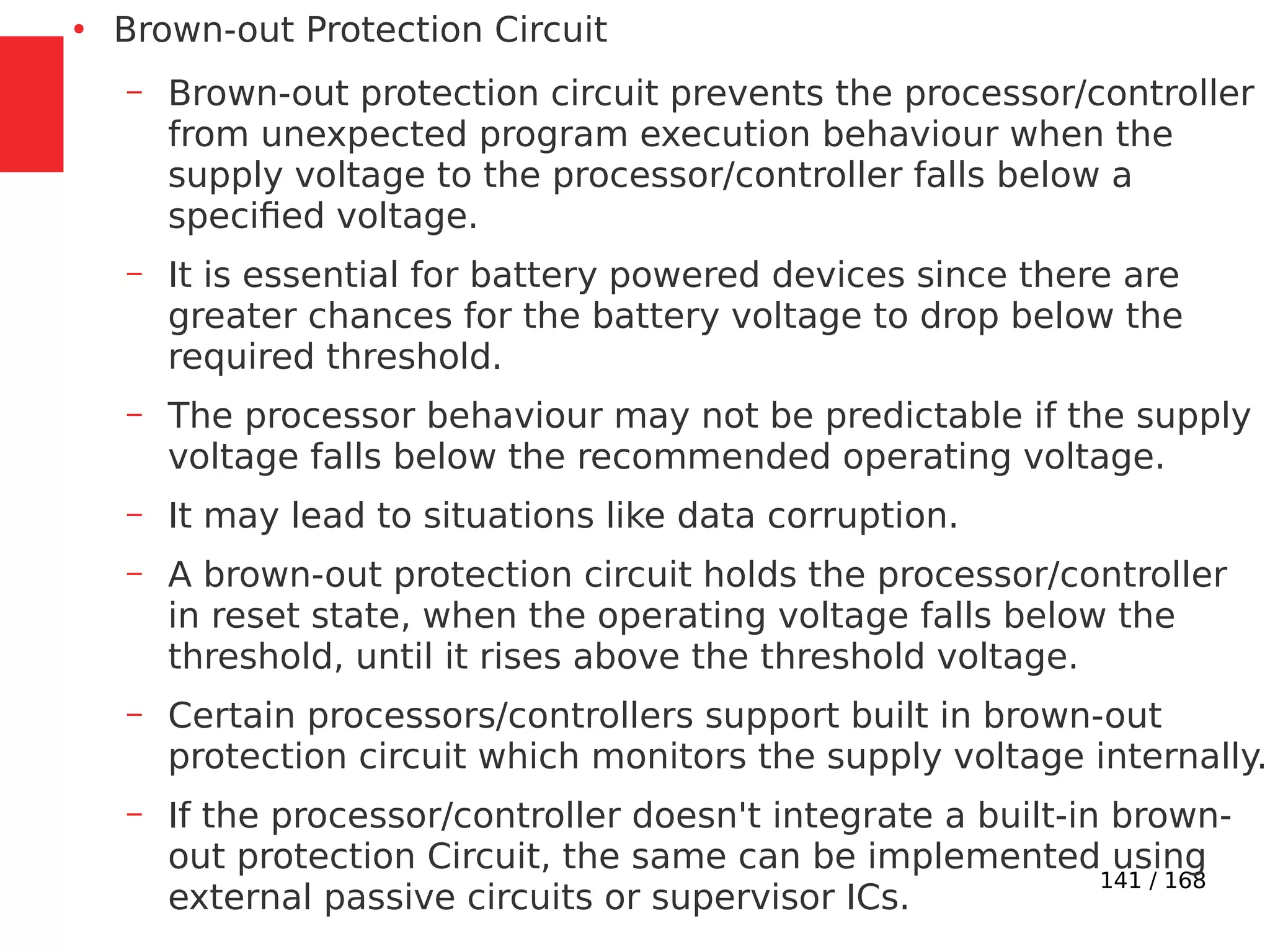 141 / 168
●
Brown-out Protection Circuit
– Brown-out protection circuit prevents the processor/controller
from unexpected program execution behaviour when the
supply voltage to the processor/controller falls below a
specified voltage.
– It is essential for battery powered devices since there are
greater chances for the battery voltage to drop below the
required threshold.
– The processor behaviour may not be predictable if the supply
voltage falls below the recommended operating voltage.
– It may lead to situations like data corruption.
– A brown-out protection circuit holds the processor/controller
in reset state, when the operating voltage falls below the
threshold, until it rises above the threshold voltage.
– Certain processors/controllers support built in brown-out
protection circuit which monitors the supply voltage internally.
– If the processor/controller doesn't integrate a built-in brown-
out protection Circuit, the same can be implemented using
external passive circuits or supervisor ICs.
 