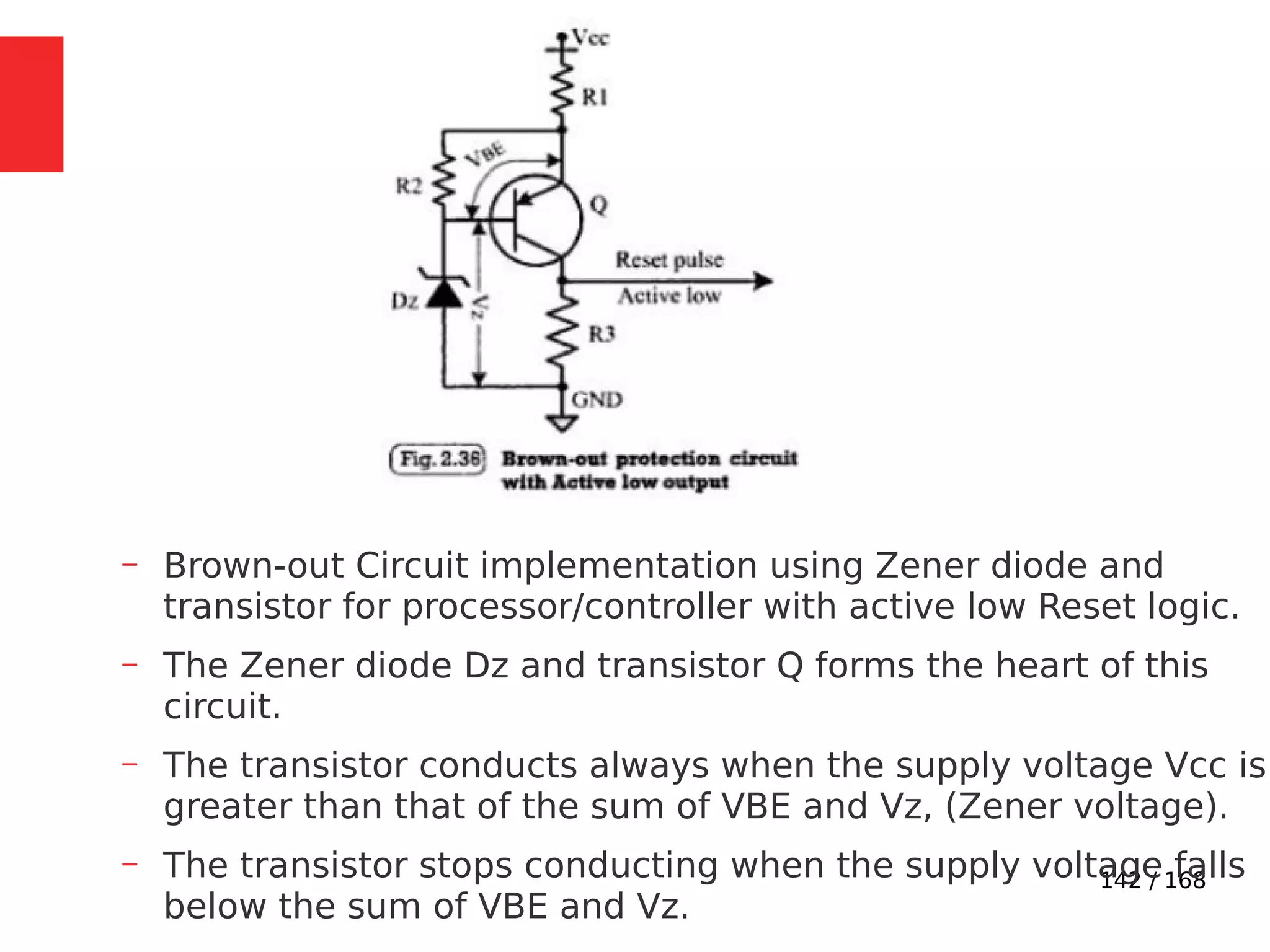 142 / 168
– Brown-out Circuit implementation using Zener diode and
transistor for processor/controller with active low Reset logic.
– The Zener diode Dz and transistor Q forms the heart of this
circuit.
– The transistor conducts always when the supply voltage Vcc is
greater than that of the sum of VBE and Vz, (Zener voltage).
– The transistor stops conducting when the supply voltage falls
below the sum of VBE and Vz.
 