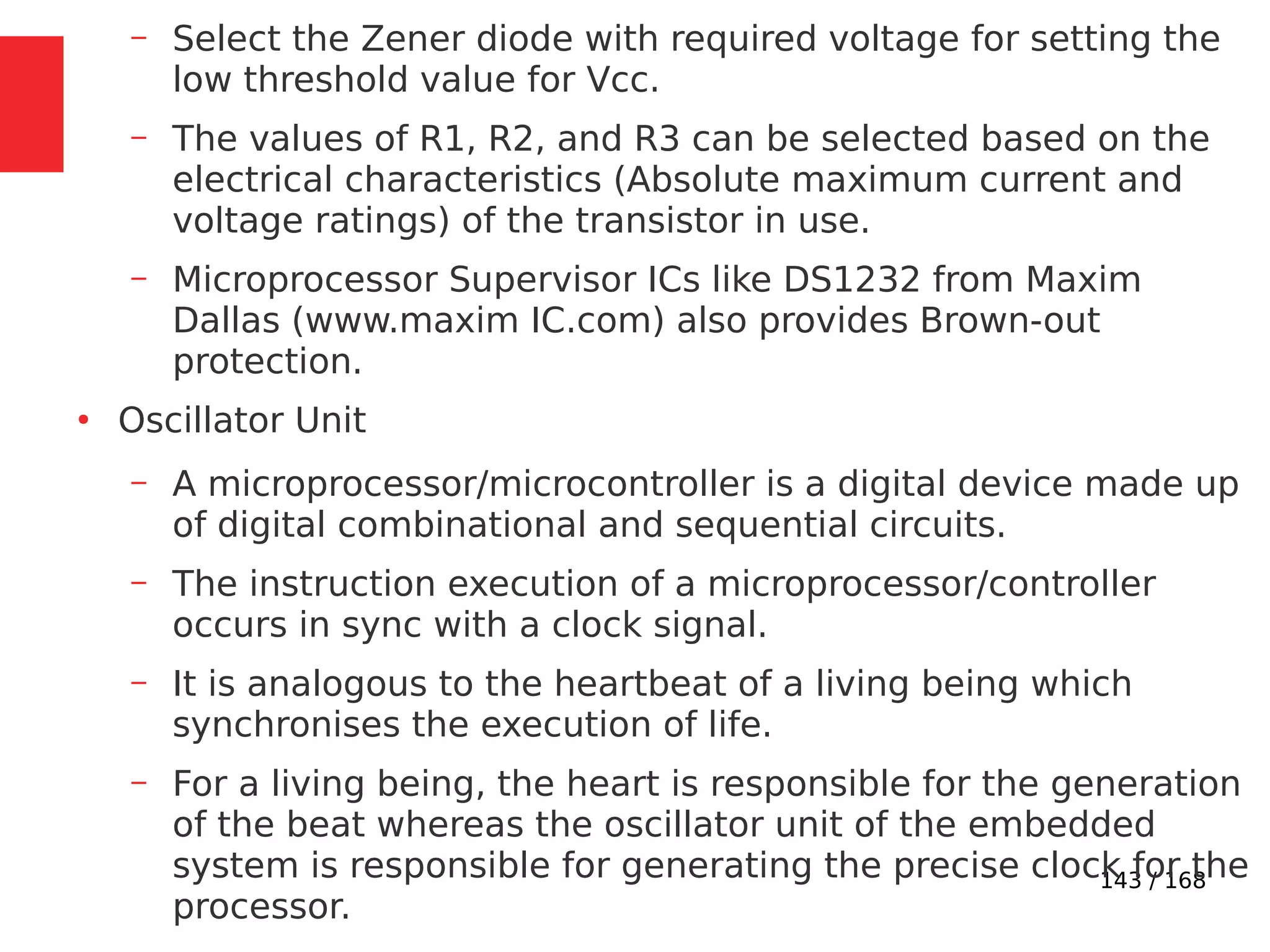 143 / 168
– Select the Zener diode with required voltage for setting the
low threshold value for Vcc.
– The values of R1, R2, and R3 can be selected based on the
electrical characteristics (Absolute maximum current and
voltage ratings) of the transistor in use.
– Microprocessor Supervisor ICs like DS1232 from Maxim
Dallas (www.maxim IC.com) also provides Brown-out
protection.
●
Oscillator Unit
– A microprocessor/microcontroller is a digital device made up
of digital combinational and sequential circuits.
– The instruction execution of a microprocessor/controller
occurs in sync with a clock signal.
– It is analogous to the heartbeat of a living being which
synchronises the execution of life.
– For a living being, the heart is responsible for the generation
of the beat whereas the oscillator unit of the embedded
system is responsible for generating the precise clock for the
processor.
 
