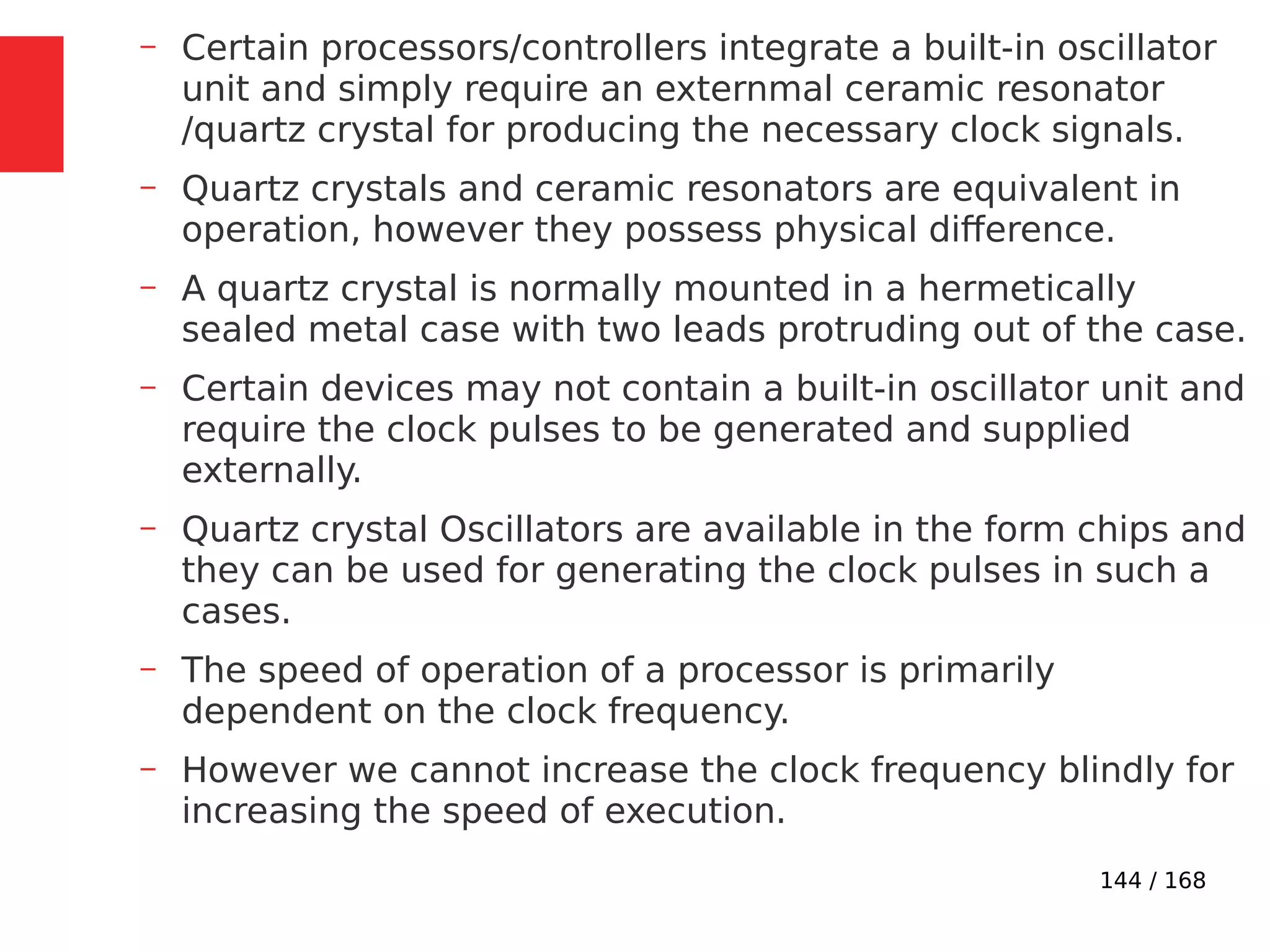 144 / 168
– Certain processors/controllers integrate a built-in oscillator
unit and simply require an externmal ceramic resonator
/quartz crystal for producing the necessary clock signals.
– Quartz crystals and ceramic resonators are equivalent in
operation, however they possess physical difference.
– A quartz crystal is normally mounted in a hermetically
sealed metal case with two leads protruding out of the case.
– Certain devices may not contain a built-in oscillator unit and
require the clock pulses to be generated and supplied
externally.
– Quartz crystal Oscillators are available in the form chips and
they can be used for generating the clock pulses in such a
cases.
– The speed of operation of a processor is primarily
dependent on the clock frequency.
– However we cannot increase the clock frequency blindly for
increasing the speed of execution.
 