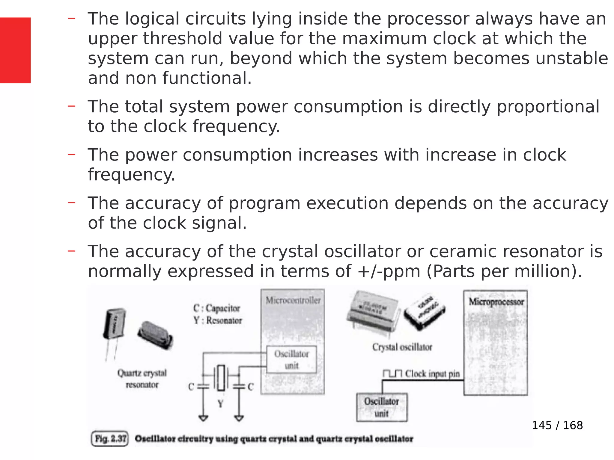 145 / 168
– The logical circuits lying inside the processor always have an
upper threshold value for the maximum clock at which the
system can run, beyond which the system becomes unstable
and non functional.
– The total system power consumption is directly proportional
to the clock frequency.
– The power consumption increases with increase in clock
frequency.
– The accuracy of program execution depends on the accuracy
of the clock signal.
– The accuracy of the crystal oscillator or ceramic resonator is
normally expressed in terms of +/-ppm (Parts per million).
 