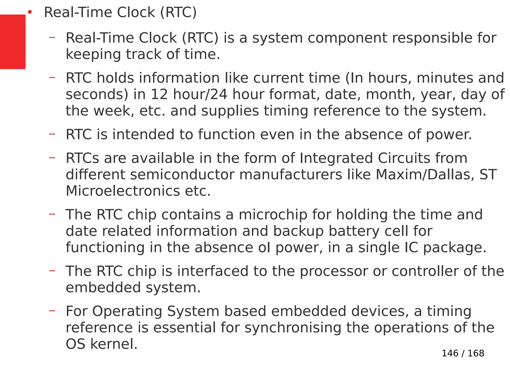 146 / 168
●
Real-Time Clock (RTC)
– Real-Time Clock (RTC) is a system component responsible for
keeping track of time.
– RTC holds information like current time (In hours, minutes and
seconds) in 12 hour/24 hour format, date, month, year, day of
the week, etc. and supplies timing reference to the system.
– RTC is intended to function even in the absence of power.
– RTCs are available in the form of Integrated Circuits from
different semiconductor manufacturers like Maxim/Dallas, ST
Microelectronics etc.
– The RTC chip contains a microchip for holding the time and
date related information and backup battery cell for
functioning in the absence oI power, in a single IC package.
– The RTC chip is interfaced to the processor or controller of the
embedded system.
– For Operating System based embedded devices, a timing
reference is essential for synchronising the operations of the
OS kernel.
 