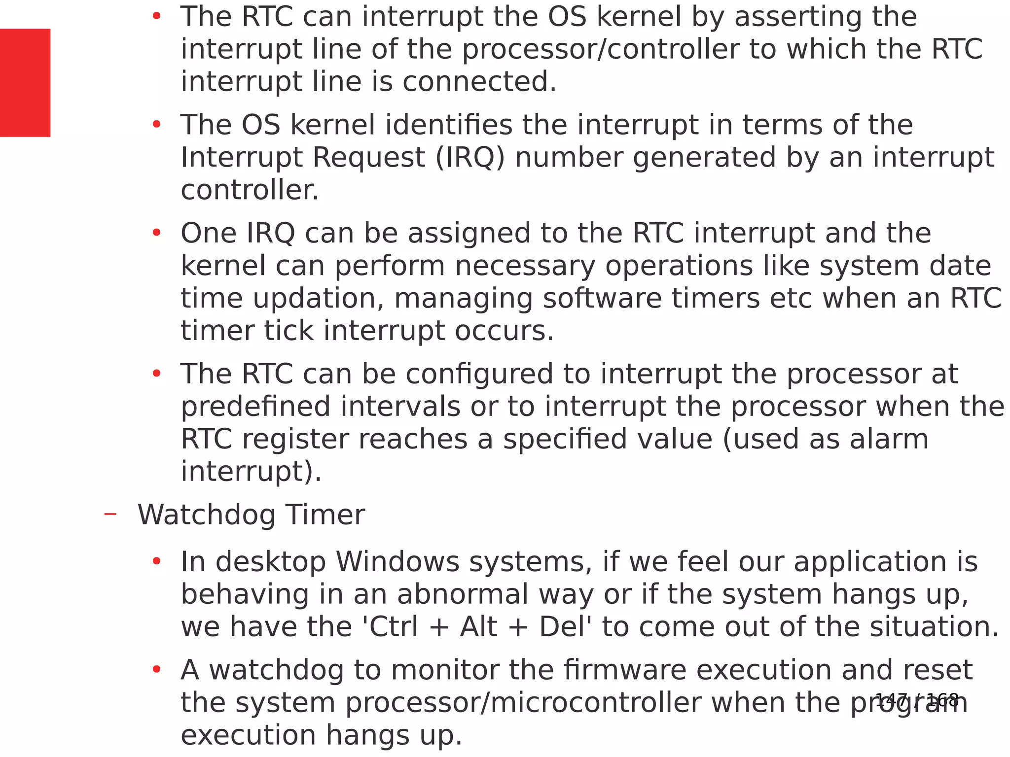 147 / 168
●
The RTC can interrupt the OS kernel by asserting the
interrupt line of the processor/controller to which the RTC
interrupt line is connected.
●
The OS kernel identifies the interrupt in terms of the
Interrupt Request (IRQ) number generated by an interrupt
controller.
●
One IRQ can be assigned to the RTC interrupt and the
kernel can perform necessary operations like system date
time updation, managing software timers etc when an RTC
timer tick interrupt occurs.
●
The RTC can be configured to interrupt the processor at
predefined intervals or to interrupt the processor when the
RTC register reaches a specified value (used as alarm
interrupt).
– Watchdog Timer
●
In desktop Windows systems, if we feel our application is
behaving in an abnormal way or if the system hangs up,
we have the 'Ctrl + Alt + Del' to come out of the situation.
●
A watchdog to monitor the firmware execution and reset
the system processor/microcontroller when the program
execution hangs up.
 