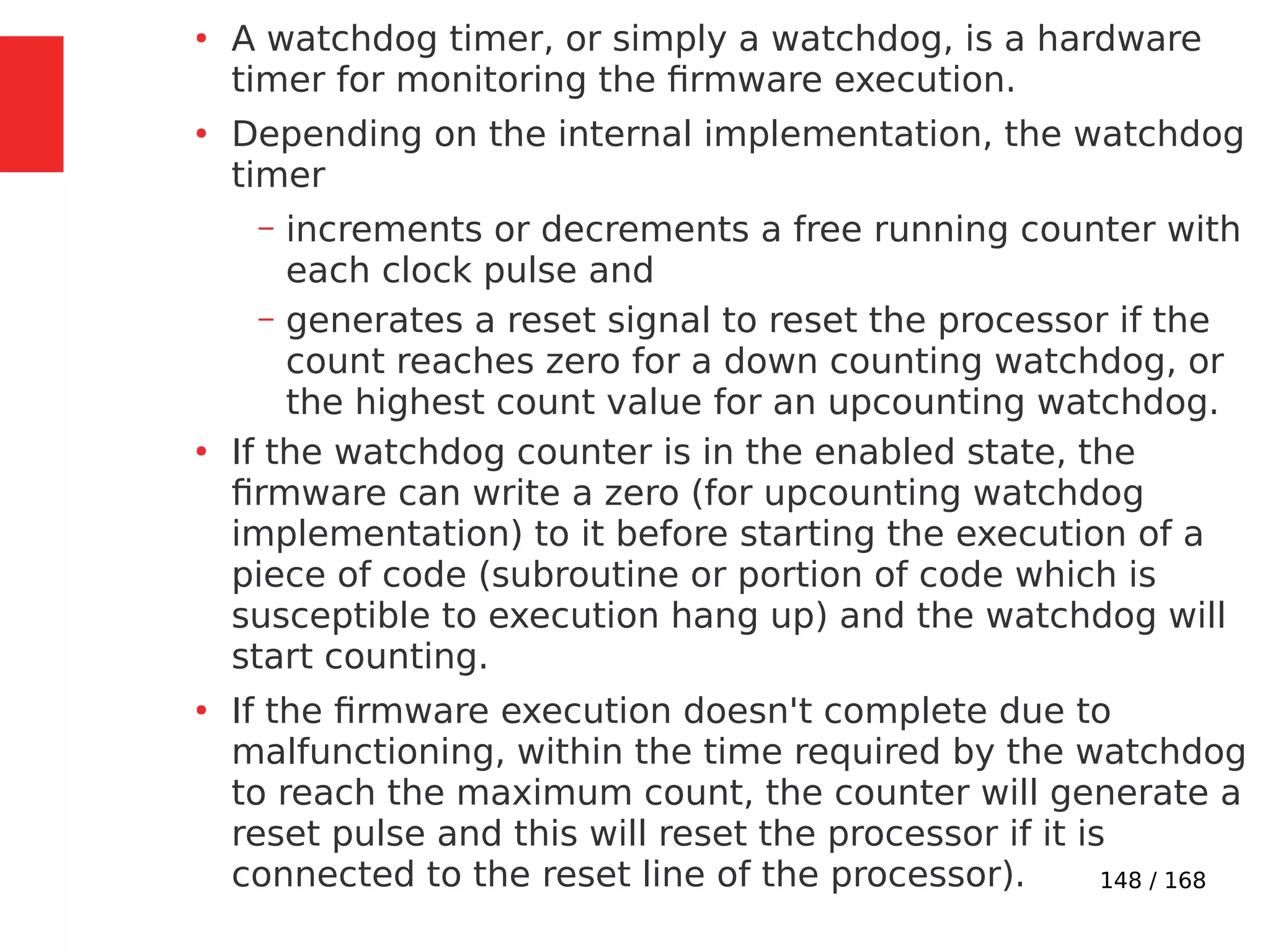 148 / 168
●
A watchdog timer, or simply a watchdog, is a hardware
timer for monitoring the firmware execution.
●
Depending on the internal implementation, the watchdog
timer
– increments or decrements a free running counter with
each clock pulse and
– generates a reset signal to reset the processor if the
count reaches zero for a down counting watchdog, or
the highest count value for an upcounting watchdog.
●
If the watchdog counter is in the enabled state, the
firmware can write a zero (for upcounting watchdog
implementation) to it before starting the execution of a
piece of code (subroutine or portion of code which is
susceptible to execution hang up) and the watchdog will
start counting.
●
If the firmware execution doesn't complete due to
malfunctioning, within the time required by the watchdog
to reach the maximum count, the counter will generate a
reset pulse and this will reset the processor if it is
connected to the reset line of the processor).
 