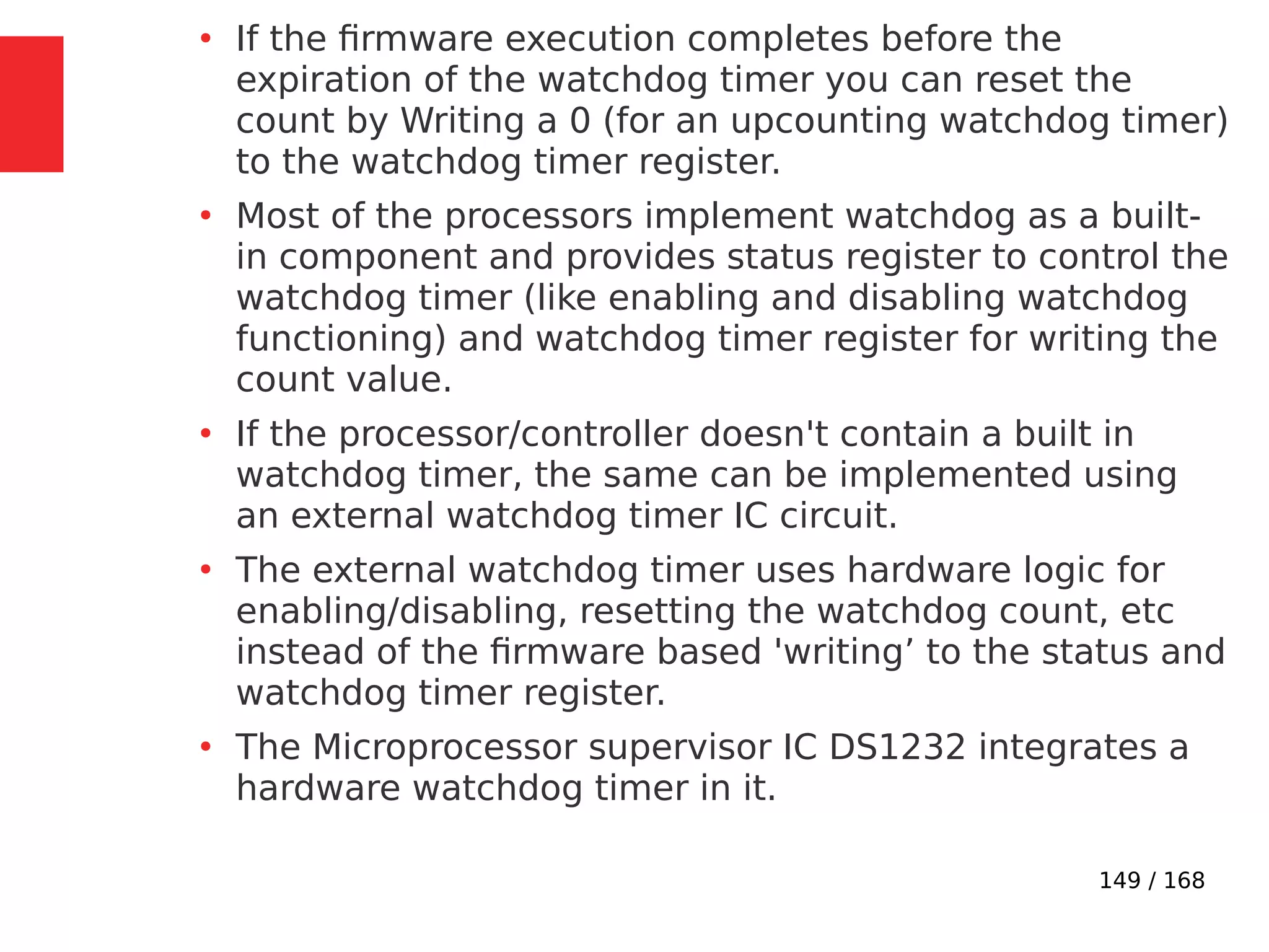 149 / 168
●
If the firmware execution completes before the
expiration of the watchdog timer you can reset the
count by Writing a 0 (for an upcounting watchdog timer)
to the watchdog timer register.
●
Most of the processors implement watchdog as a built-
in component and provides status register to control the
watchdog timer (like enabling and disabling watchdog
functioning) and watchdog timer register for writing the
count value.
●
If the processor/controller doesn't contain a built in
watchdog timer, the same can be implemented using
an external watchdog timer IC circuit.
●
The external watchdog timer uses hardware logic for
enabling/disabling, resetting the watchdog count, etc
instead of the firmware based 'writing’ to the status and
watchdog timer register.
●
The Microprocessor supervisor IC DS1232 integrates a
hardware watchdog timer in it.
 