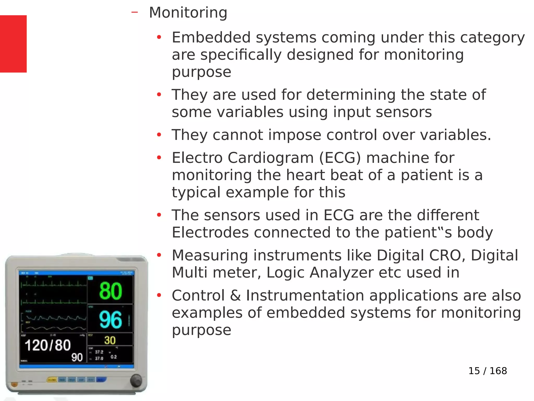 15 / 168
– Monitoring
●
Embedded systems coming under this category
are specifically designed for monitoring
purpose
●
They are used for determining the state of
some variables using input sensors
●
They cannot impose control over variables.
●
Electro Cardiogram (ECG) machine for
monitoring the heart beat of a patient is a
typical example for this
●
The sensors used in ECG are the different
Electrodes connected to the patient‟s body
●
Measuring instruments like Digital CRO, Digital
Multi meter, Logic Analyzer etc used in
●
Control & Instrumentation applications are also
examples of embedded systems for monitoring
purpose
 