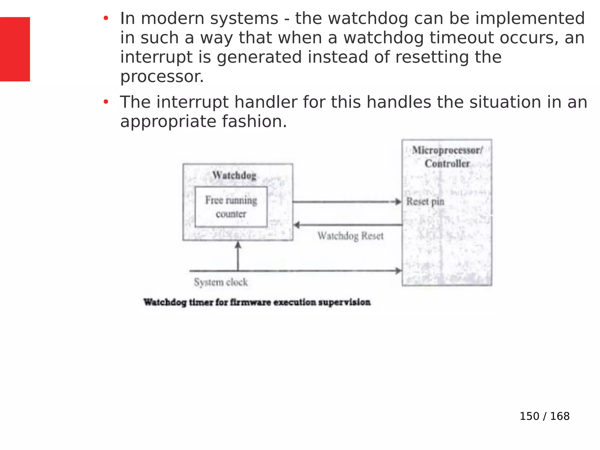 150 / 168
●
In modern systems - the watchdog can be implemented
in such a way that when a watchdog timeout occurs, an
interrupt is generated instead of resetting the
processor.
●
The interrupt handler for this handles the situation in an
appropriate fashion.
 