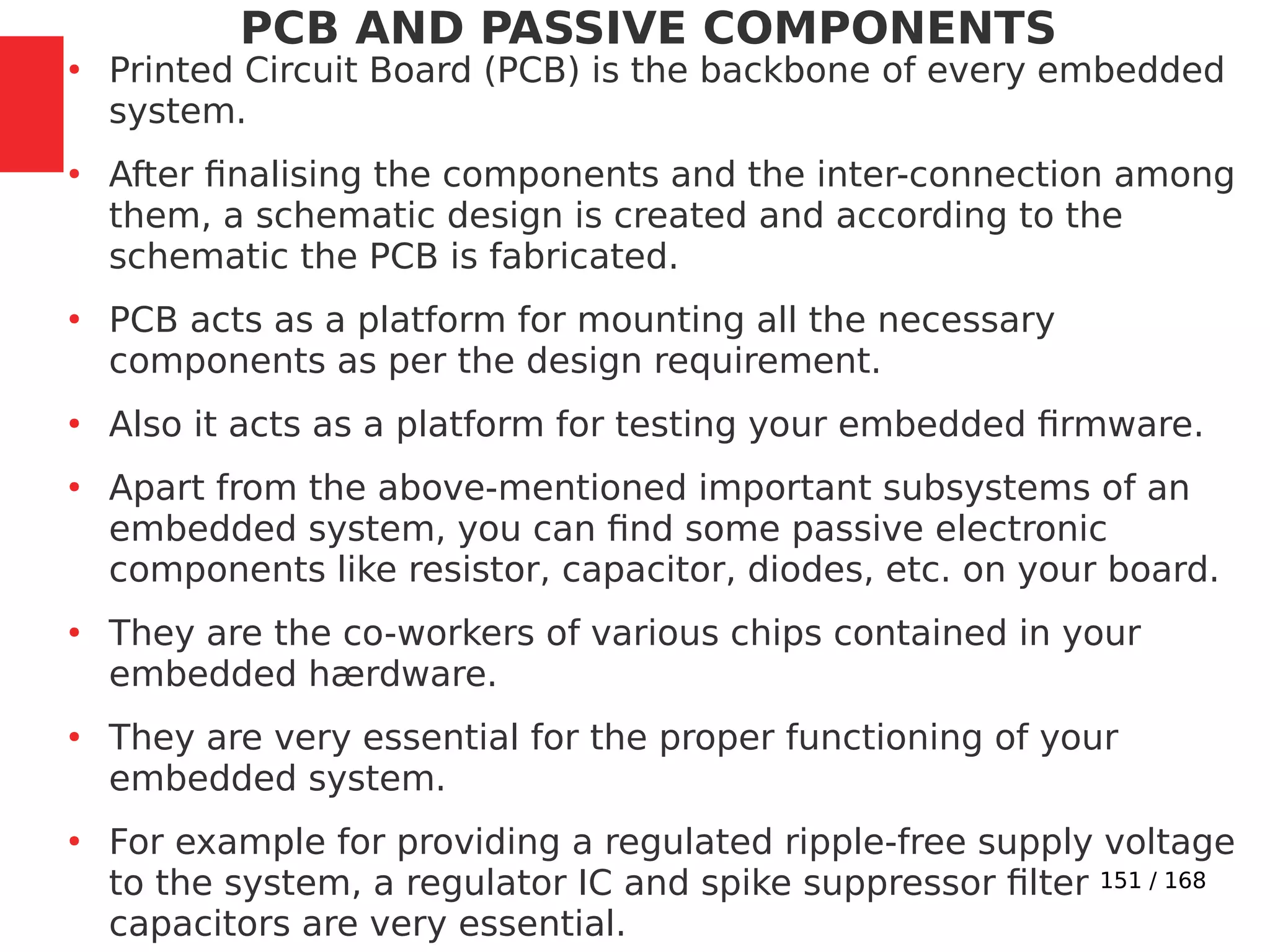 151 / 168
PCB AND PASSIVE COMPONENTS
●
Printed Circuit Board (PCB) is the backbone of every embedded
system.
●
After finalising the components and the inter-connection among
them, a schematic design is created and according to the
schematic the PCB is fabricated.
●
PCB acts as a platform for mounting all the necessary
components as per the design requirement.
●
Also it acts as a platform for testing your embedded firmware.
●
Apart from the above-mentioned important subsystems of an
embedded system, you can find some passive electronic
components like resistor, capacitor, diodes, etc. on your board.
●
They are the co-workers of various chips contained in your
embedded hærdware.
●
They are very essential for the proper functioning of your
embedded system.
●
For example for providing a regulated ripple-free supply voltage
to the system, a regulator IC and spike suppressor filter
capacitors are very essential.
 