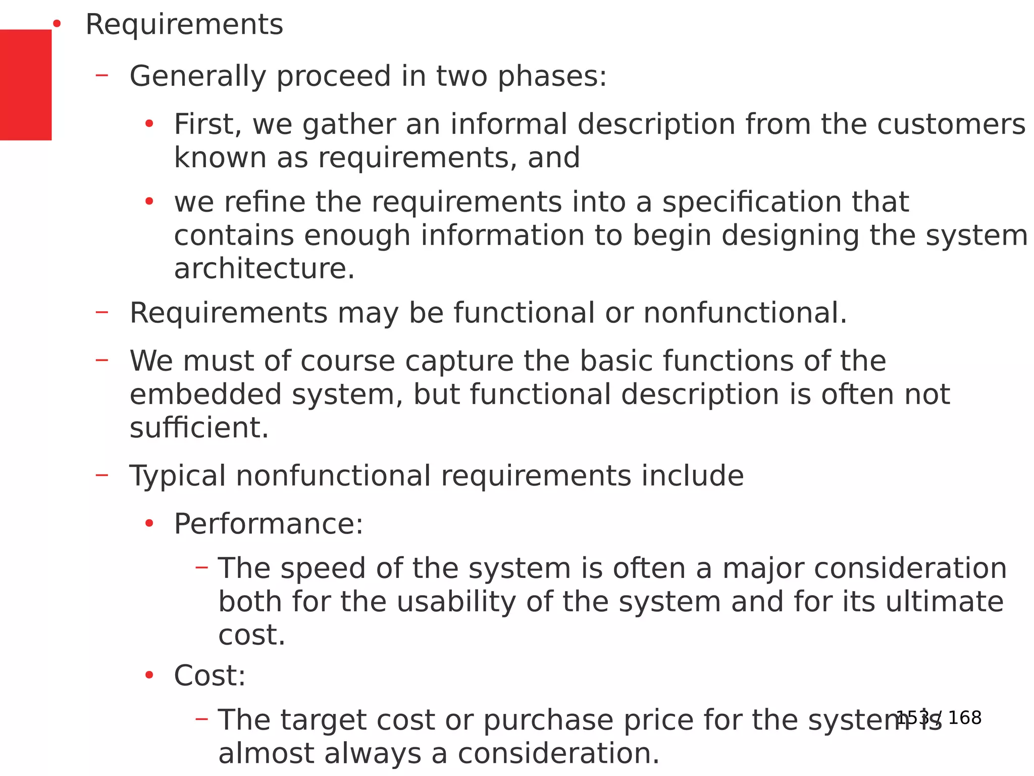 153 / 168
●
Requirements
– Generally proceed in two phases:
●
First, we gather an informal description from the customers
known as requirements, and
●
we refine the requirements into a specification that
contains enough information to begin designing the system
architecture.
– Requirements may be functional or nonfunctional.
– We must of course capture the basic functions of the
embedded system, but functional description is often not
sufficient.
– Typical nonfunctional requirements include
●
Performance:
– The speed of the system is often a major consideration
both for the usability of the system and for its ultimate
cost.
●
Cost:
– The target cost or purchase price for the system is
almost always a consideration.
 