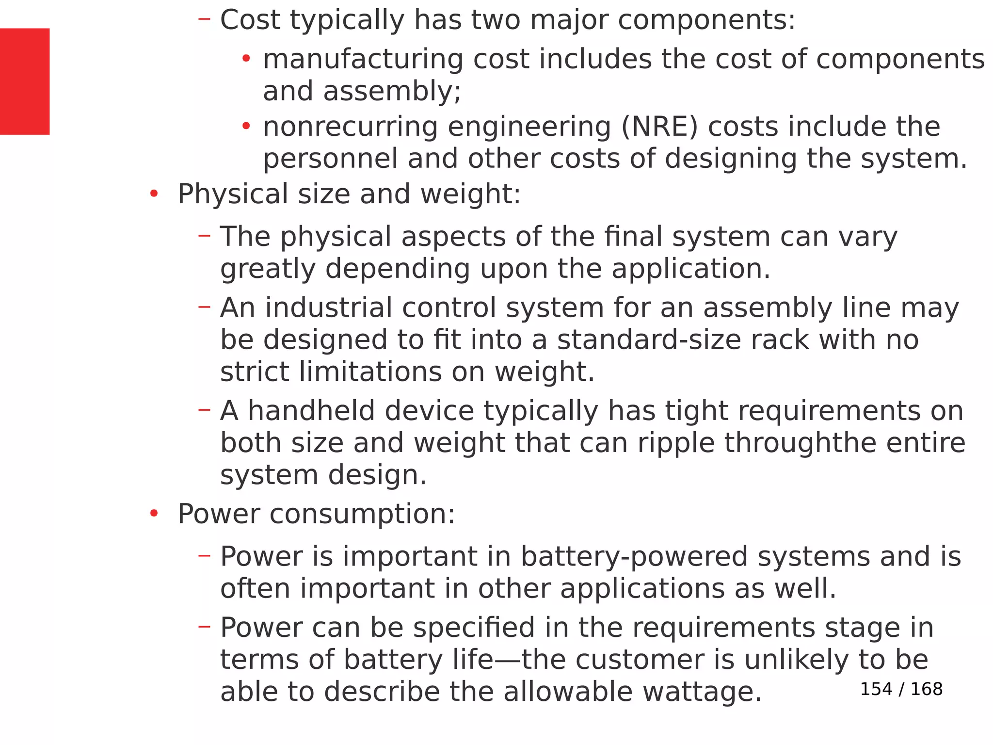 154 / 168
– Cost typically has two major components:
●
manufacturing cost includes the cost of components
and assembly;
●
nonrecurring engineering (NRE) costs include the
personnel and other costs of designing the system.
●
Physical size and weight:
– The physical aspects of the final system can vary
greatly depending upon the application.
– An industrial control system for an assembly line may
be designed to fit into a standard-size rack with no
strict limitations on weight.
– A handheld device typically has tight requirements on
both size and weight that can ripple throughthe entire
system design.
●
Power consumption:
– Power is important in battery-powered systems and is
often important in other applications as well.
– Power can be specified in the requirements stage in
terms of battery life—the customer is unlikely to be
able to describe the allowable wattage.
 