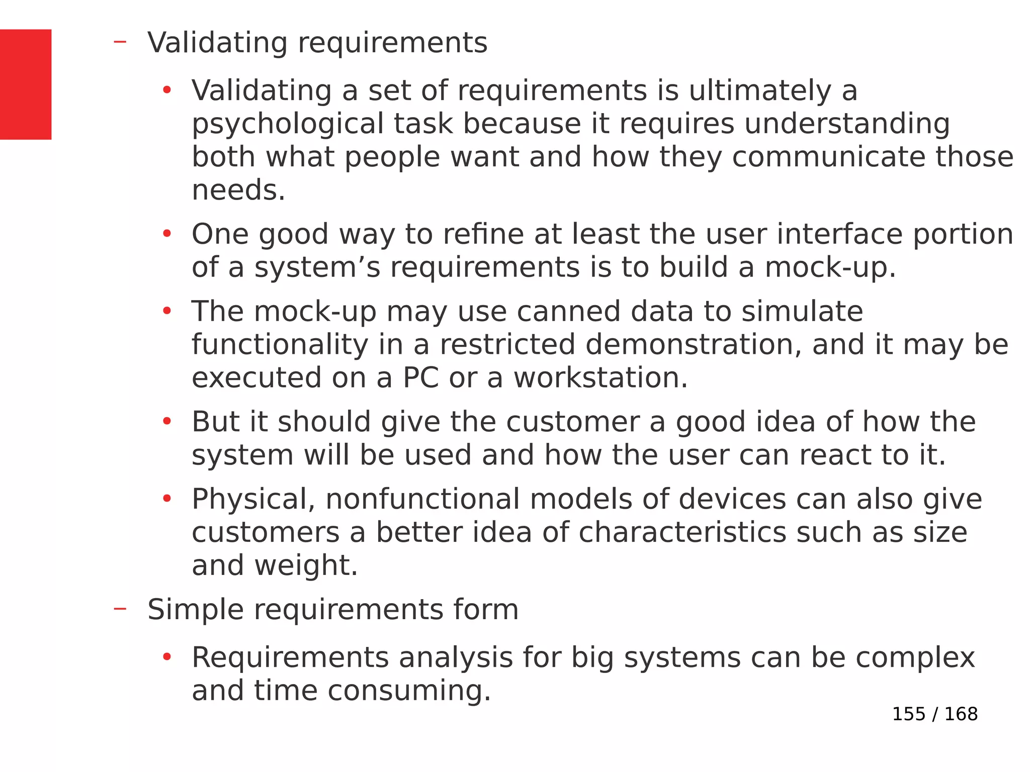 155 / 168
– Validating requirements
●
Validating a set of requirements is ultimately a
psychological task because it requires understanding
both what people want and how they communicate those
needs.
●
One good way to refine at least the user interface portion
of a system’s requirements is to build a mock-up.
●
The mock-up may use canned data to simulate
functionality in a restricted demonstration, and it may be
executed on a PC or a workstation.
●
But it should give the customer a good idea of how the
system will be used and how the user can react to it.
●
Physical, nonfunctional models of devices can also give
customers a better idea of characteristics such as size
and weight.
– Simple requirements form
●
Requirements analysis for big systems can be complex
and time consuming.
 