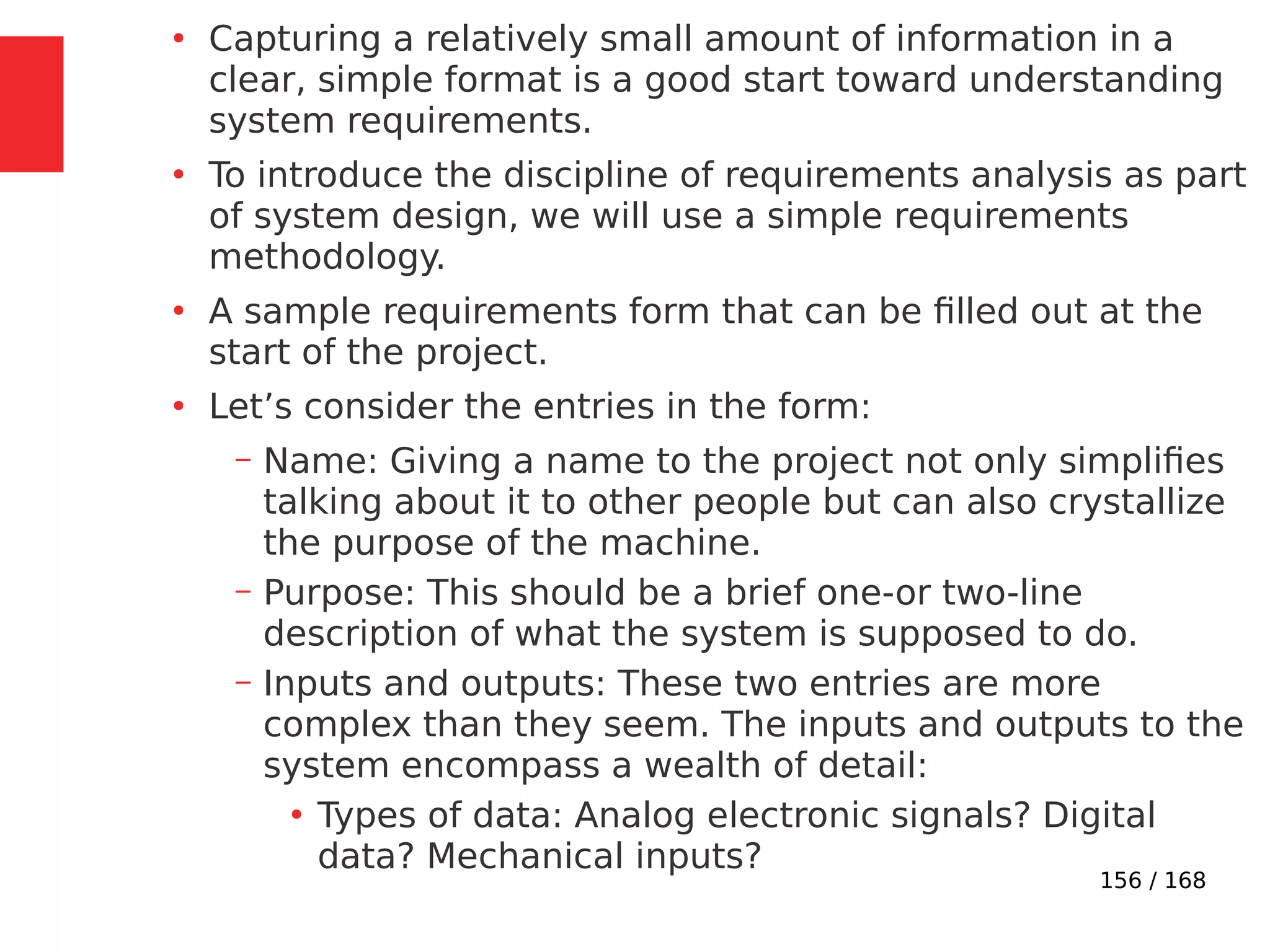 156 / 168
●
Capturing a relatively small amount of information in a
clear, simple format is a good start toward understanding
system requirements.
●
To introduce the discipline of requirements analysis as part
of system design, we will use a simple requirements
methodology.
●
A sample requirements form that can be filled out at the
start of the project.
●
Let’s consider the entries in the form:
– Name: Giving a name to the project not only simplifies
talking about it to other people but can also crystallize
the purpose of the machine.
– Purpose: This should be a brief one-or two-line
description of what the system is supposed to do.
– Inputs and outputs: These two entries are more
complex than they seem. The inputs and outputs to the
system encompass a wealth of detail:
●
Types of data: Analog electronic signals? Digital
data? Mechanical inputs?
 
