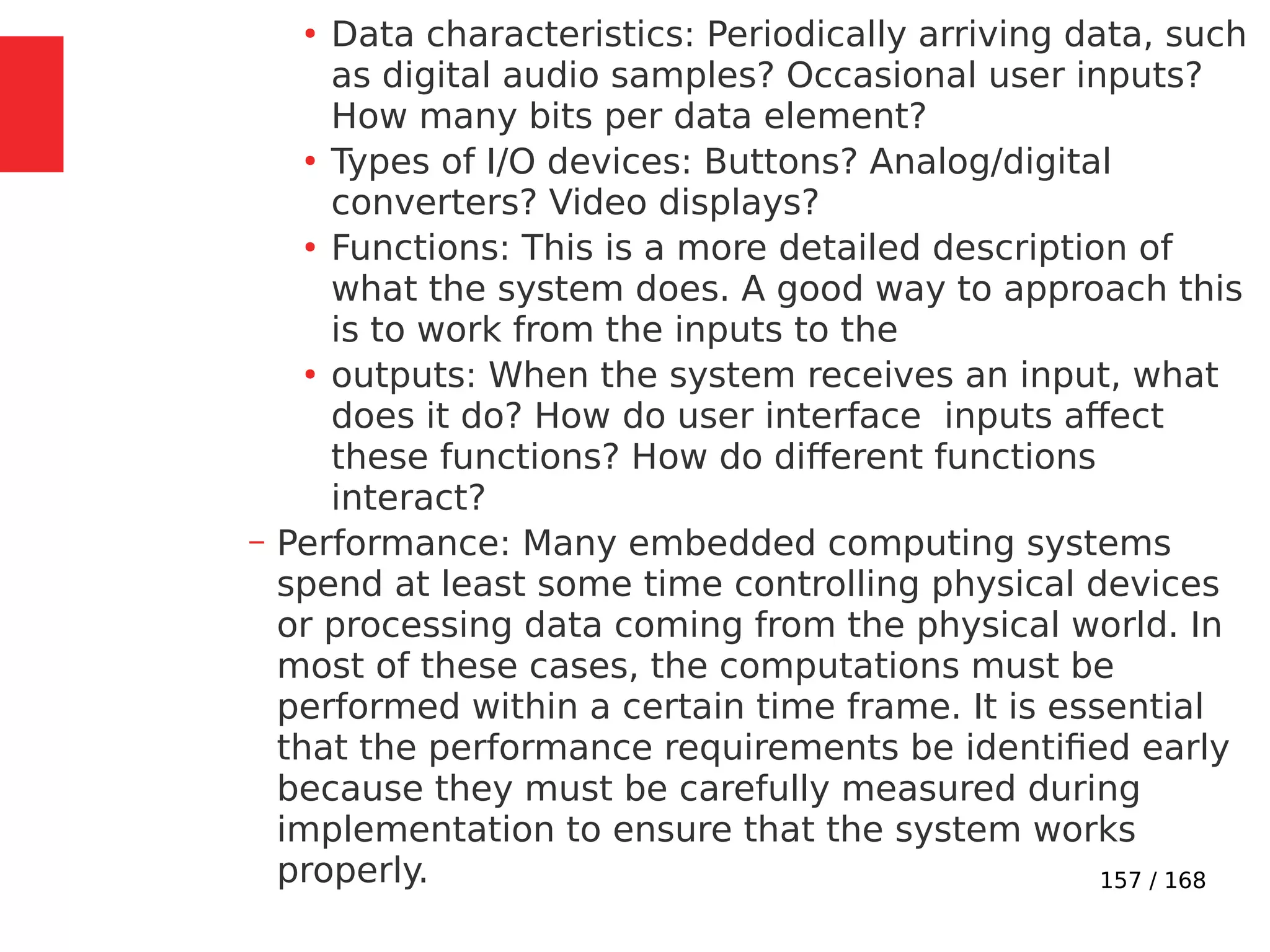 157 / 168
●
Data characteristics: Periodically arriving data, such
as digital audio samples? Occasional user inputs?
How many bits per data element?
●
Types of I/O devices: Buttons? Analog/digital
converters? Video displays?
●
Functions: This is a more detailed description of
what the system does. A good way to approach this
is to work from the inputs to the
●
outputs: When the system receives an input, what
does it do? How do user interface inputs affect
these functions? How do different functions
interact?
– Performance: Many embedded computing systems
spend at least some time controlling physical devices
or processing data coming from the physical world. In
most of these cases, the computations must be
performed within a certain time frame. It is essential
that the performance requirements be identified early
because they must be carefully measured during
implementation to ensure that the system works
properly.
 