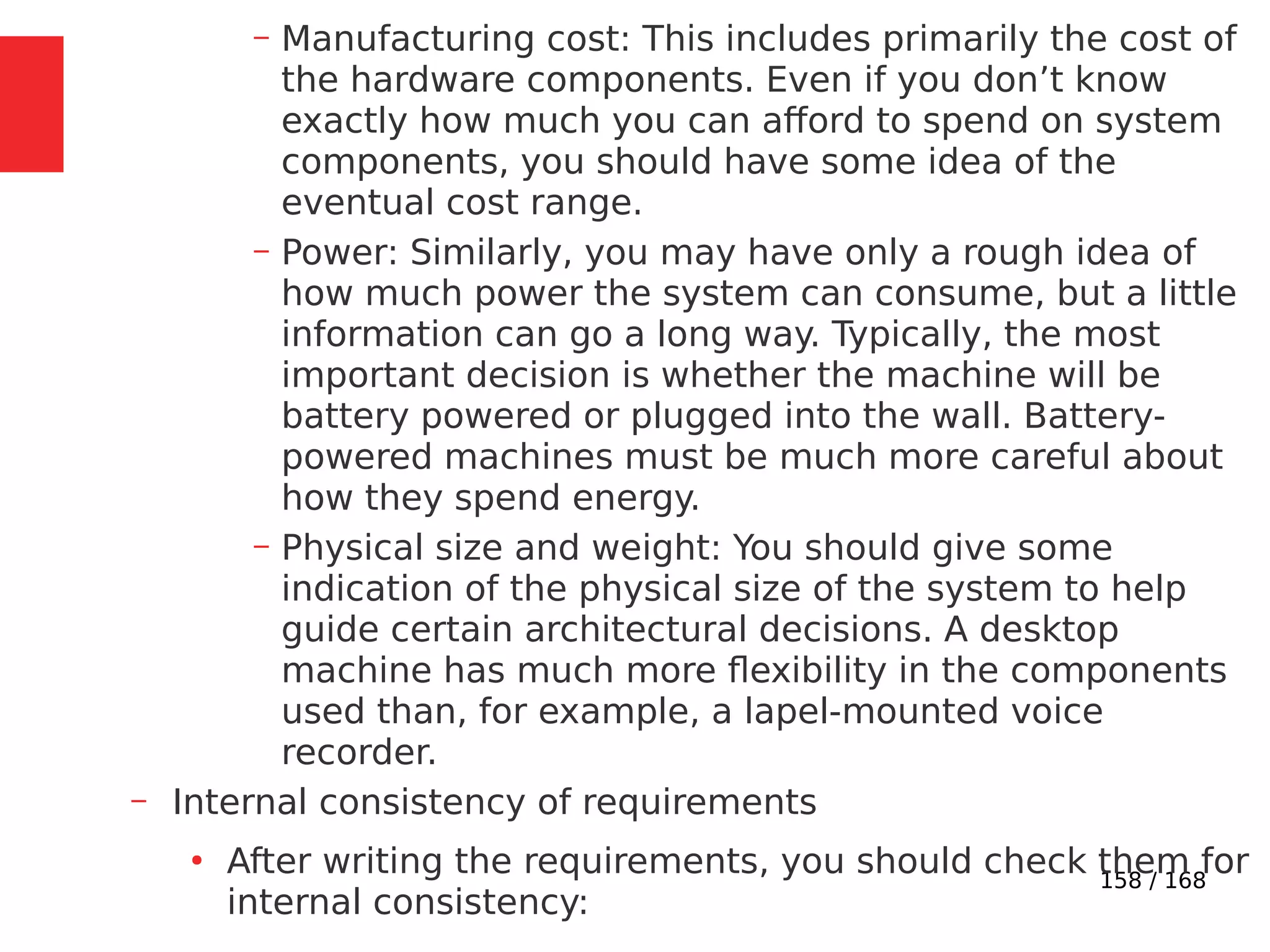 158 / 168
– Manufacturing cost: This includes primarily the cost of
the hardware components. Even if you don’t know
exactly how much you can afford to spend on system
components, you should have some idea of the
eventual cost range.
– Power: Similarly, you may have only a rough idea of
how much power the system can consume, but a little
information can go a long way. Typically, the most
important decision is whether the machine will be
battery powered or plugged into the wall. Battery-
powered machines must be much more careful about
how they spend energy.
– Physical size and weight: You should give some
indication of the physical size of the system to help
guide certain architectural decisions. A desktop
machine has much more flexibility in the components
used than, for example, a lapel-mounted voice
recorder.
– Internal consistency of requirements
●
After writing the requirements, you should check them for
internal consistency:
 