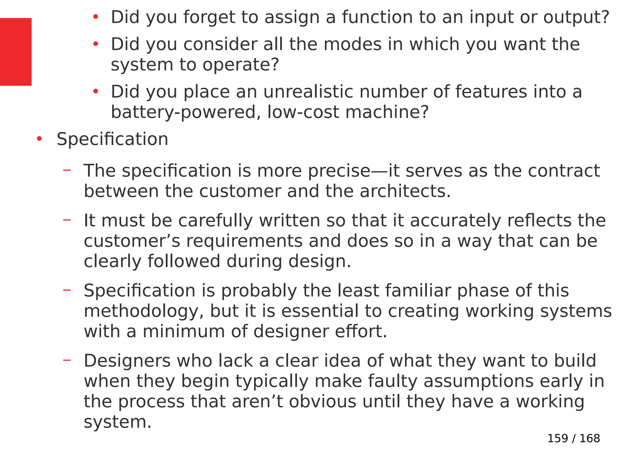 159 / 168
●
Did you forget to assign a function to an input or output?
●
Did you consider all the modes in which you want the
system to operate?
●
Did you place an unrealistic number of features into a
battery-powered, low-cost machine?
●
Specification
– The specification is more precise—it serves as the contract
between the customer and the architects.
– It must be carefully written so that it accurately reflects the
customer’s requirements and does so in a way that can be
clearly followed during design.
– Specification is probably the least familiar phase of this
methodology, but it is essential to creating working systems
with a minimum of designer effort.
– Designers who lack a clear idea of what they want to build
when they begin typically make faulty assumptions early in
the process that aren’t obvious until they have a working
system.
 