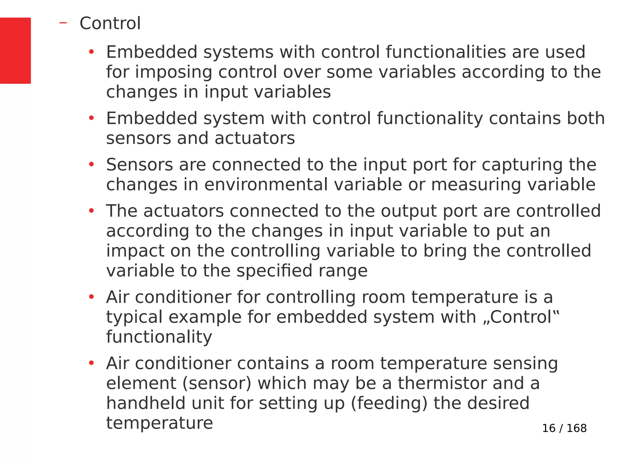 16 / 168
– Control
●
Embedded systems with control functionalities are used
for imposing control over some variables according to the
changes in input variables
●
Embedded system with control functionality contains both
sensors and actuators
●
Sensors are connected to the input port for capturing the
changes in environmental variable or measuring variable
●
The actuators connected to the output port are controlled
according to the changes in input variable to put an
impact on the controlling variable to bring the controlled
variable to the specified range
●
Air conditioner for controlling room temperature is a
typical example for embedded system with „Control‟
functionality
●
Air conditioner contains a room temperature sensing
element (sensor) which may be a thermistor and a
handheld unit for setting up (feeding) the desired
temperature
 
