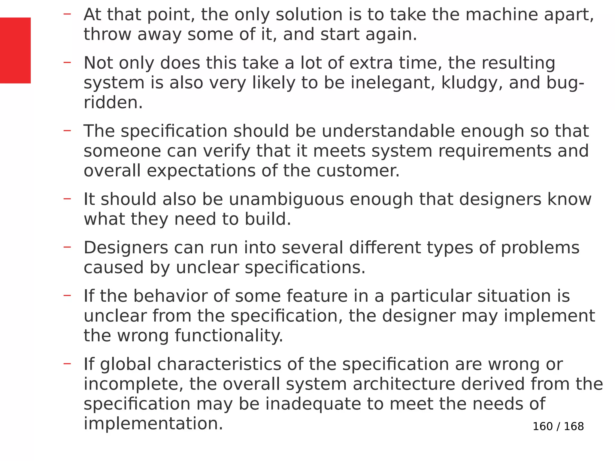 160 / 168
– At that point, the only solution is to take the machine apart,
throw away some of it, and start again.
– Not only does this take a lot of extra time, the resulting
system is also very likely to be inelegant, kludgy, and bug-
ridden.
– The specification should be understandable enough so that
someone can verify that it meets system requirements and
overall expectations of the customer.
– It should also be unambiguous enough that designers know
what they need to build.
– Designers can run into several different types of problems
caused by unclear specifications.
– If the behavior of some feature in a particular situation is
unclear from the specification, the designer may implement
the wrong functionality.
– If global characteristics of the specification are wrong or
incomplete, the overall system architecture derived from the
specification may be inadequate to meet the needs of
implementation.
 