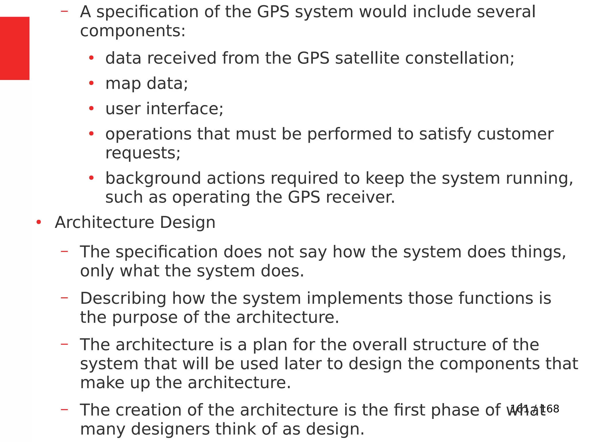 161 / 168
– A specification of the GPS system would include several
components:
●
data received from the GPS satellite constellation;
●
map data;
●
user interface;
●
operations that must be performed to satisfy customer
requests;
●
background actions required to keep the system running,
such as operating the GPS receiver.
●
Architecture Design
– The specification does not say how the system does things,
only what the system does.
– Describing how the system implements those functions is
the purpose of the architecture.
– The architecture is a plan for the overall structure of the
system that will be used later to design the components that
make up the architecture.
– The creation of the architecture is the first phase of what
many designers think of as design.
 