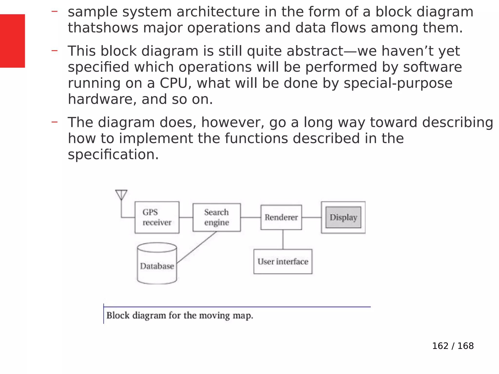 162 / 168
– sample system architecture in the form of a block diagram
thatshows major operations and data flows among them.
– This block diagram is still quite abstract—we haven’t yet
specified which operations will be performed by software
running on a CPU, what will be done by special-purpose
hardware, and so on.
– The diagram does, however, go a long way toward describing
how to implement the functions described in the
specification.
 