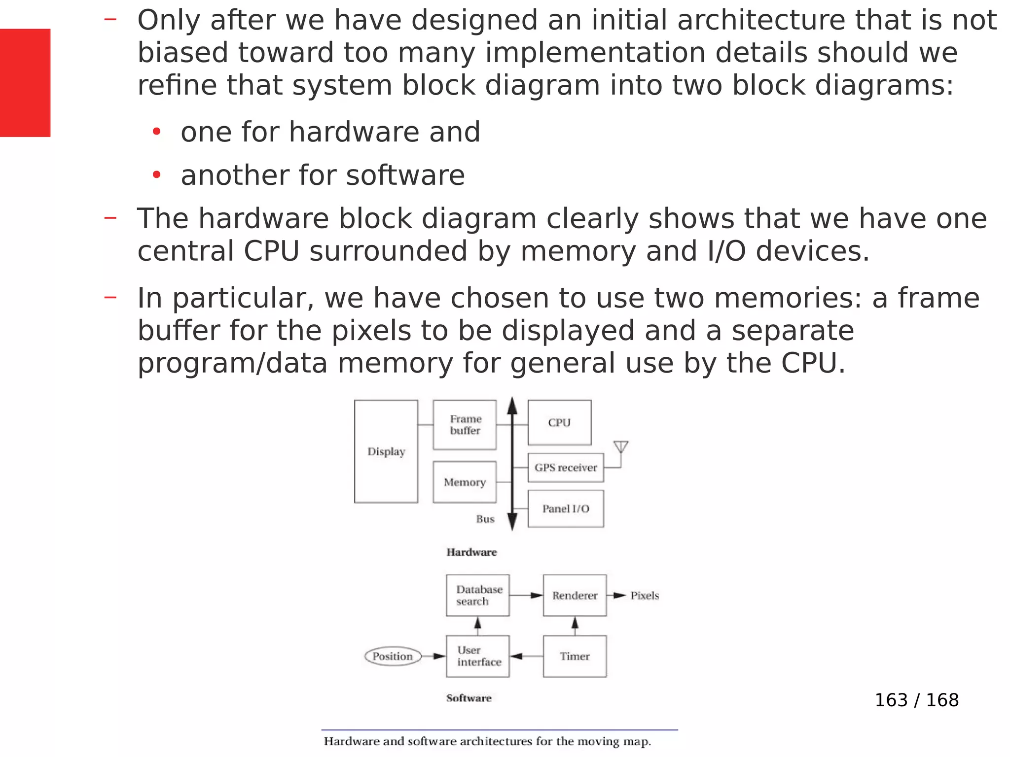 163 / 168
– Only after we have designed an initial architecture that is not
biased toward too many implementation details should we
refine that system block diagram into two block diagrams:
●
one for hardware and
●
another for software
– The hardware block diagram clearly shows that we have one
central CPU surrounded by memory and I/O devices.
– In particular, we have chosen to use two memories: a frame
buffer for the pixels to be displayed and a separate
program/data memory for general use by the CPU.
 