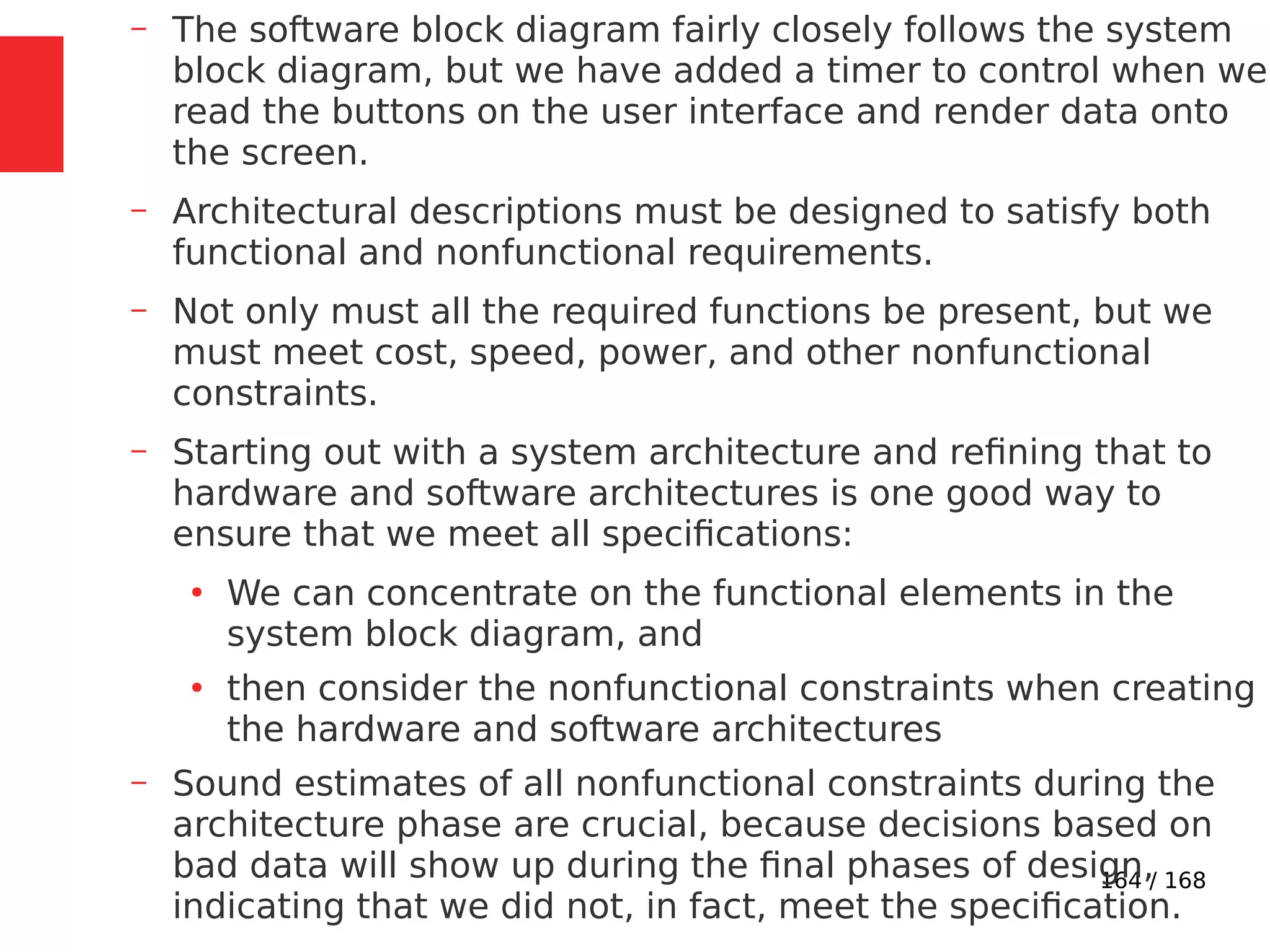 164 / 168
– The software block diagram fairly closely follows the system
block diagram, but we have added a timer to control when we
read the buttons on the user interface and render data onto
the screen.
– Architectural descriptions must be designed to satisfy both
functional and nonfunctional requirements.
– Not only must all the required functions be present, but we
must meet cost, speed, power, and other nonfunctional
constraints.
– Starting out with a system architecture and refining that to
hardware and software architectures is one good way to
ensure that we meet all specifications:
●
We can concentrate on the functional elements in the
system block diagram, and
●
then consider the nonfunctional constraints when creating
the hardware and software architectures
– Sound estimates of all nonfunctional constraints during the
architecture phase are crucial, because decisions based on
bad data will show up during the final phases of design,
indicating that we did not, in fact, meet the specification.
 