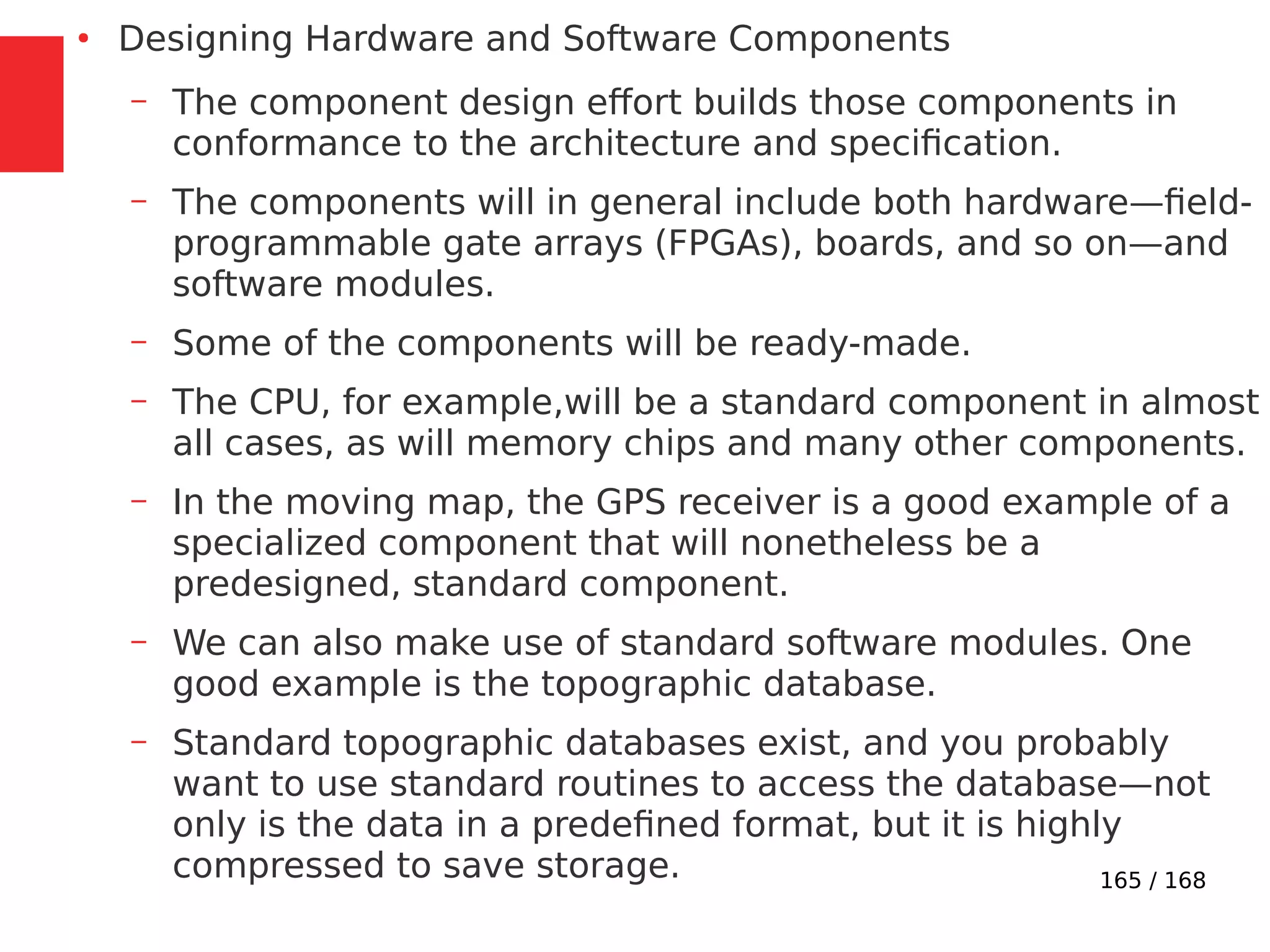 165 / 168
●
Designing Hardware and Software Components
– The component design effort builds those components in
conformance to the architecture and specification.
– The components will in general include both hardware—field-
programmable gate arrays (FPGAs), boards, and so on—and
software modules.
– Some of the components will be ready-made.
– The CPU, for example,will be a standard component in almost
all cases, as will memory chips and many other components.
– In the moving map, the GPS receiver is a good example of a
specialized component that will nonetheless be a
predesigned, standard component.
– We can also make use of standard software modules. One
good example is the topographic database.
– Standard topographic databases exist, and you probably
want to use standard routines to access the database—not
only is the data in a predefined format, but it is highly
compressed to save storage.
 