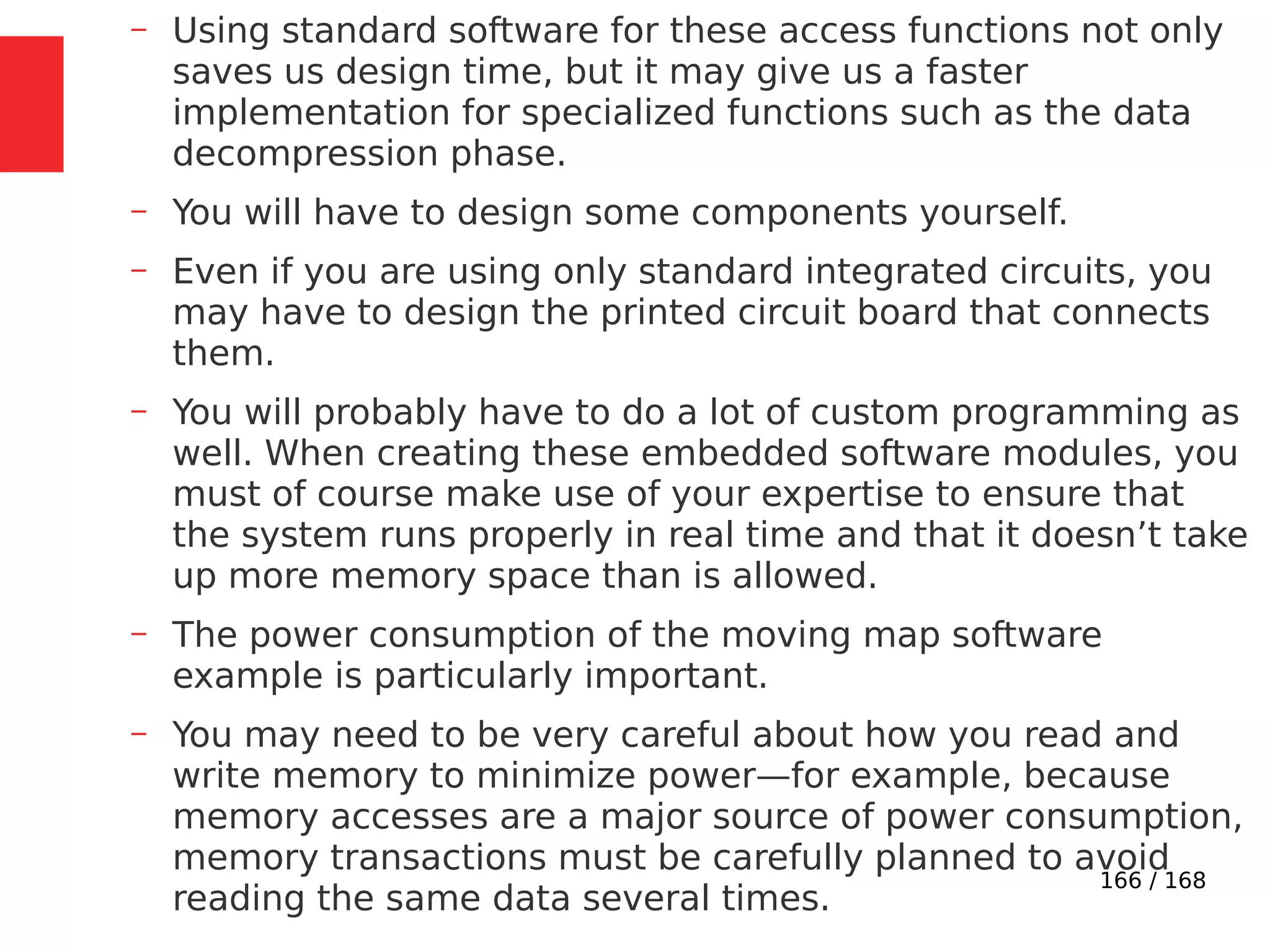 166 / 168
– Using standard software for these access functions not only
saves us design time, but it may give us a faster
implementation for specialized functions such as the data
decompression phase.
– You will have to design some components yourself.
– Even if you are using only standard integrated circuits, you
may have to design the printed circuit board that connects
them.
– You will probably have to do a lot of custom programming as
well. When creating these embedded software modules, you
must of course make use of your expertise to ensure that
the system runs properly in real time and that it doesn’t take
up more memory space than is allowed.
– The power consumption of the moving map software
example is particularly important.
– You may need to be very careful about how you read and
write memory to minimize power—for example, because
memory accesses are a major source of power consumption,
memory transactions must be carefully planned to avoid
reading the same data several times.
 