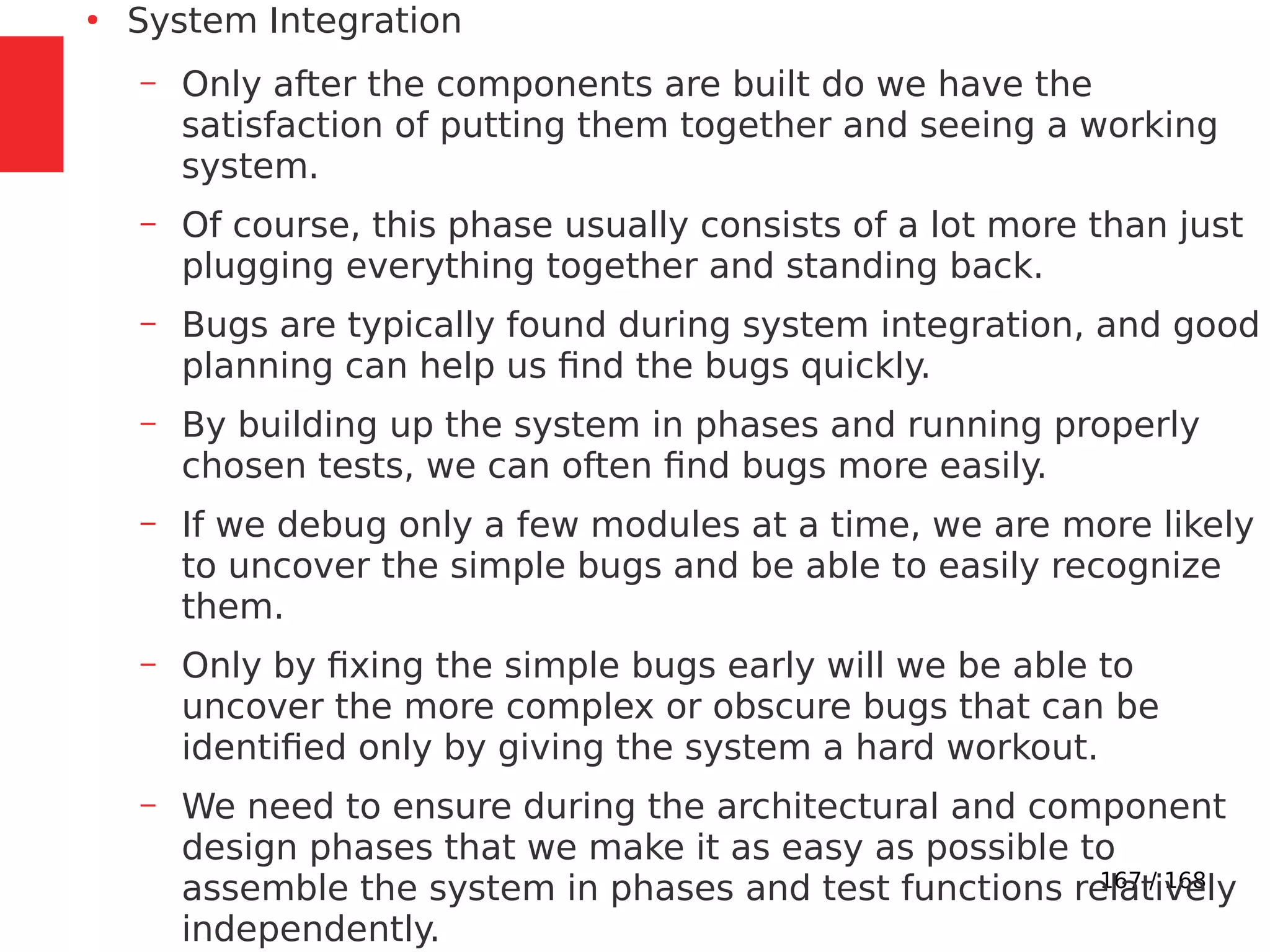 167 / 168
●
System Integration
– Only after the components are built do we have the
satisfaction of putting them together and seeing a working
system.
– Of course, this phase usually consists of a lot more than just
plugging everything together and standing back.
– Bugs are typically found during system integration, and good
planning can help us find the bugs quickly.
– By building up the system in phases and running properly
chosen tests, we can often find bugs more easily.
– If we debug only a few modules at a time, we are more likely
to uncover the simple bugs and be able to easily recognize
them.
– Only by fixing the simple bugs early will we be able to
uncover the more complex or obscure bugs that can be
identified only by giving the system a hard workout.
– We need to ensure during the architectural and component
design phases that we make it as easy as possible to
assemble the system in phases and test functions relatively
independently.
 