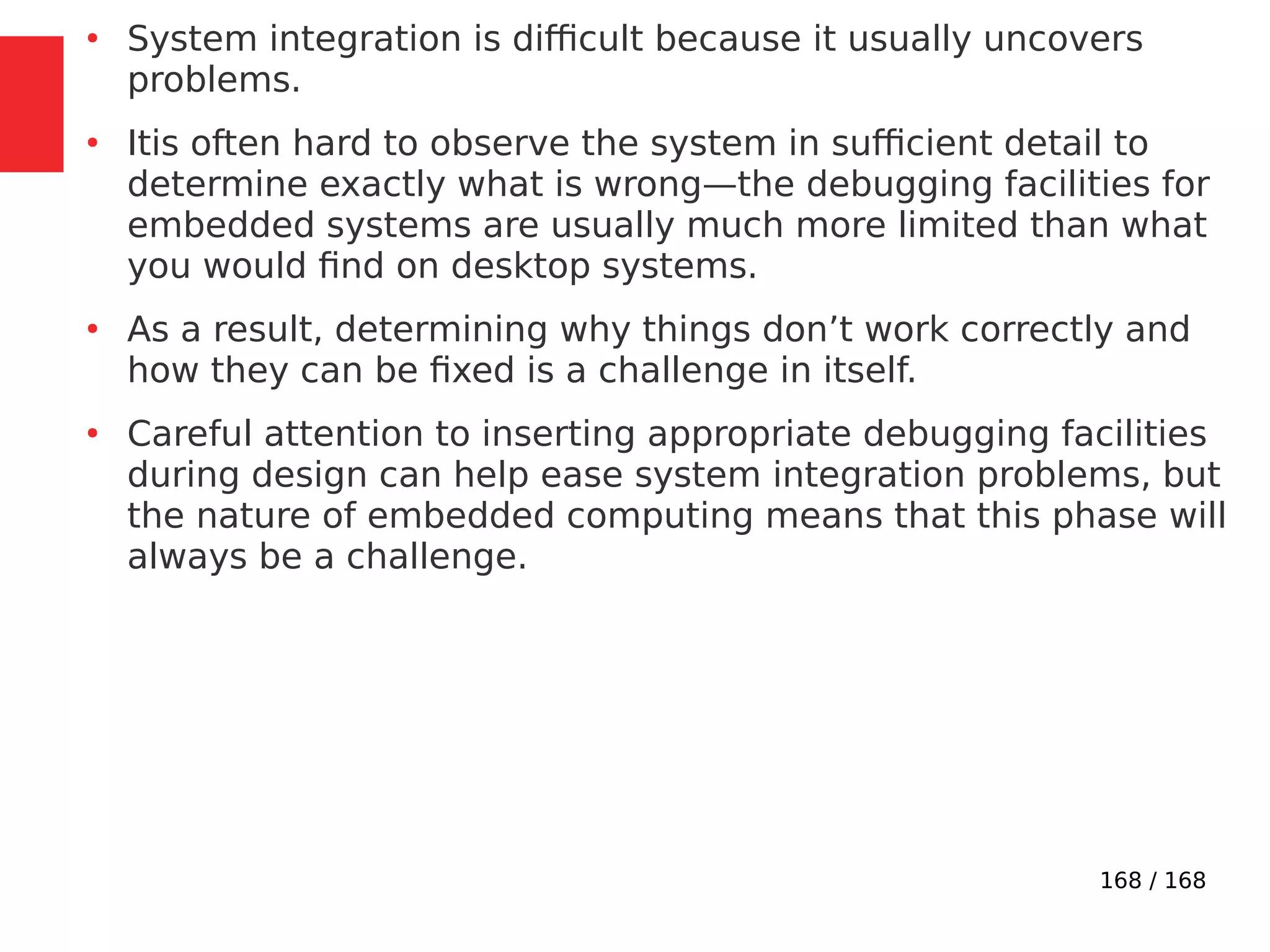 168 / 168
●
System integration is difficult because it usually uncovers
problems.
●
Itis often hard to observe the system in sufficient detail to
determine exactly what is wrong—the debugging facilities for
embedded systems are usually much more limited than what
you would find on desktop systems.
●
As a result, determining why things don’t work correctly and
how they can be fixed is a challenge in itself.
●
Careful attention to inserting appropriate debugging facilities
during design can help ease system integration problems, but
the nature of embedded computing means that this phase will
always be a challenge.
 