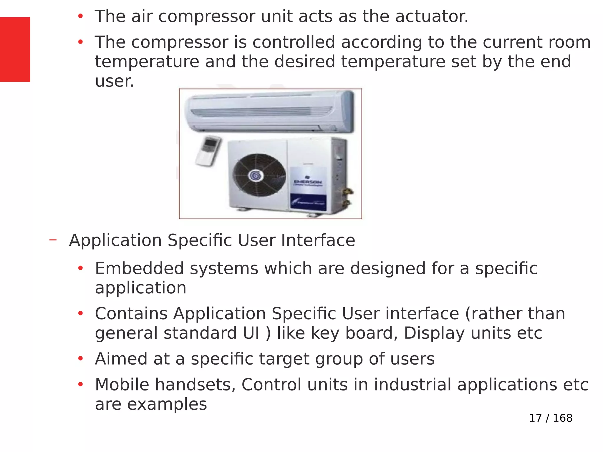 17 / 168
●
The air compressor unit acts as the actuator.
●
The compressor is controlled according to the current room
temperature and the desired temperature set by the end
user.
– Application Specific User Interface
●
Embedded systems which are designed for a specific
application
●
Contains Application Specific User interface (rather than
general standard UI ) like key board, Display units etc
●
Aimed at a specific target group of users
●
Mobile handsets, Control units in industrial applications etc
are examples
 