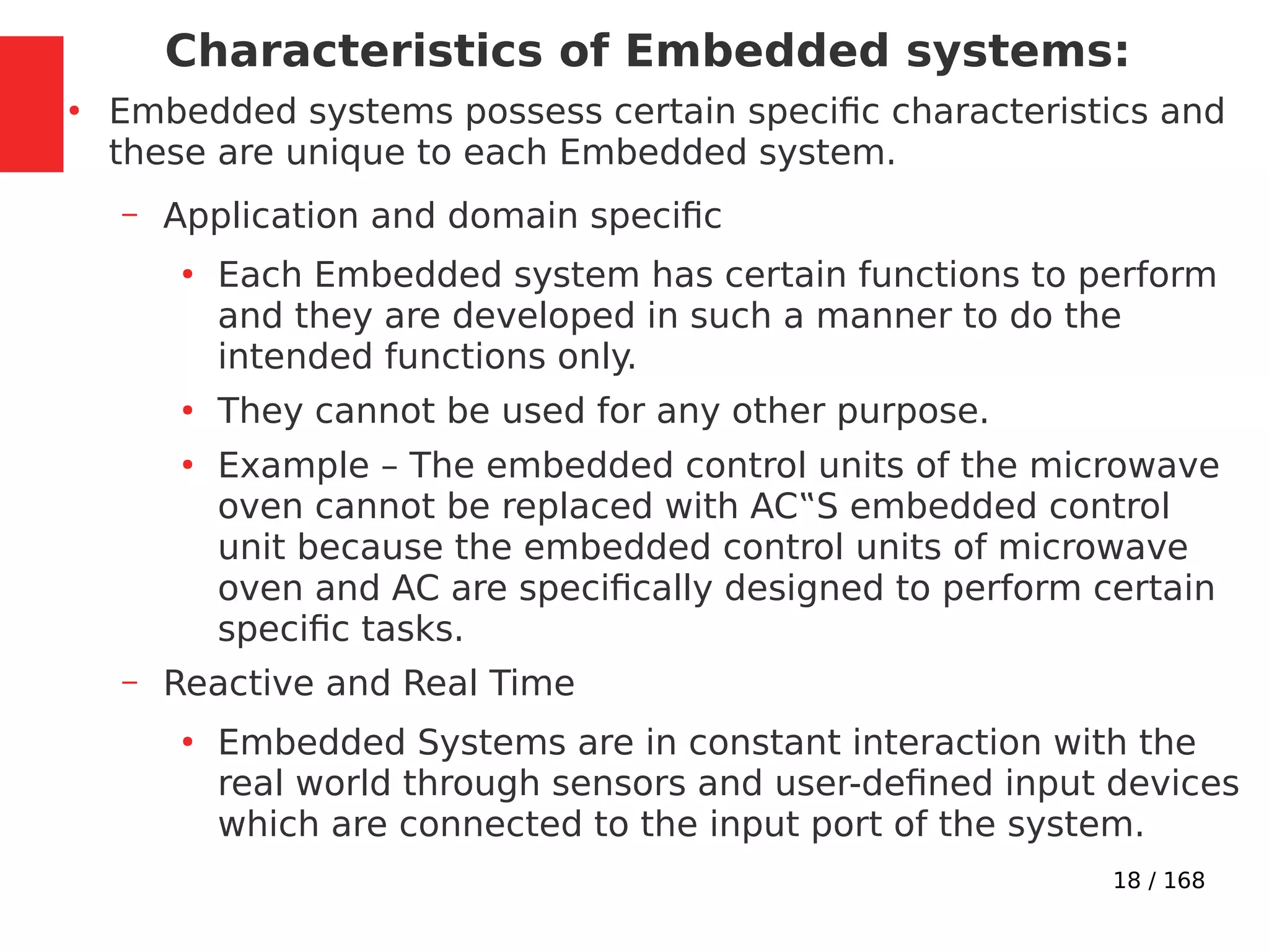 18 / 168
Characteristics of Embedded systems:
●
Embedded systems possess certain specific characteristics and
these are unique to each Embedded system.
– Application and domain specific
●
Each Embedded system has certain functions to perform
and they are developed in such a manner to do the
intended functions only.
●
They cannot be used for any other purpose.
●
Example – The embedded control units of the microwave
oven cannot be replaced with AC‟S embedded control
unit because the embedded control units of microwave
oven and AC are specifically designed to perform certain
specific tasks.
– Reactive and Real Time
●
Embedded Systems are in constant interaction with the
real world through sensors and user-defined input devices
which are connected to the input port of the system.
 