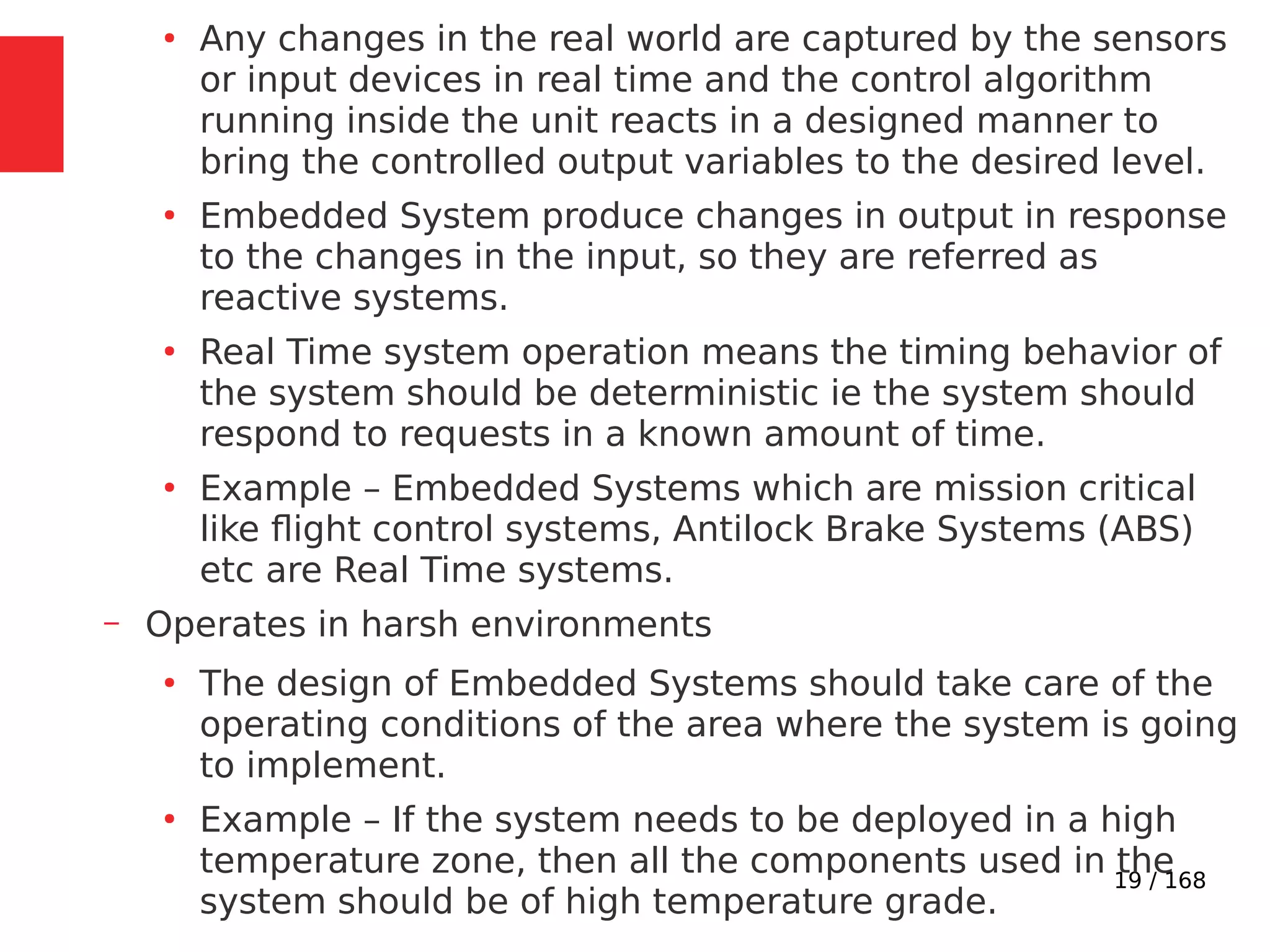 19 / 168
●
Any changes in the real world are captured by the sensors
or input devices in real time and the control algorithm
running inside the unit reacts in a designed manner to
bring the controlled output variables to the desired level.
●
Embedded System produce changes in output in response
to the changes in the input, so they are referred as
reactive systems.
●
Real Time system operation means the timing behavior of
the system should be deterministic ie the system should
respond to requests in a known amount of time.
●
Example – Embedded Systems which are mission critical
like flight control systems, Antilock Brake Systems (ABS)
etc are Real Time systems.
– Operates in harsh environments
●
The design of Embedded Systems should take care of the
operating conditions of the area where the system is going
to implement.
●
Example – If the system needs to be deployed in a high
temperature zone, then all the components used in the
system should be of high temperature grade.
 