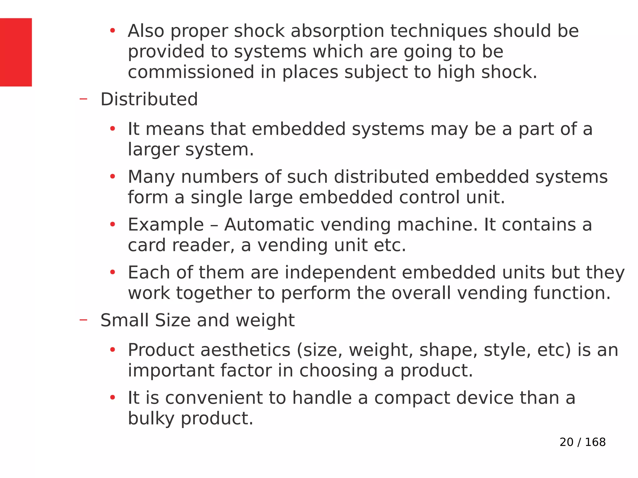 20 / 168
●
Also proper shock absorption techniques should be
provided to systems which are going to be
commissioned in places subject to high shock.
– Distributed
●
It means that embedded systems may be a part of a
larger system.
●
Many numbers of such distributed embedded systems
form a single large embedded control unit.
●
Example – Automatic vending machine. It contains a
card reader, a vending unit etc.
●
Each of them are independent embedded units but they
work together to perform the overall vending function.
– Small Size and weight
●
Product aesthetics (size, weight, shape, style, etc) is an
important factor in choosing a product.
●
It is convenient to handle a compact device than a
bulky product.
 