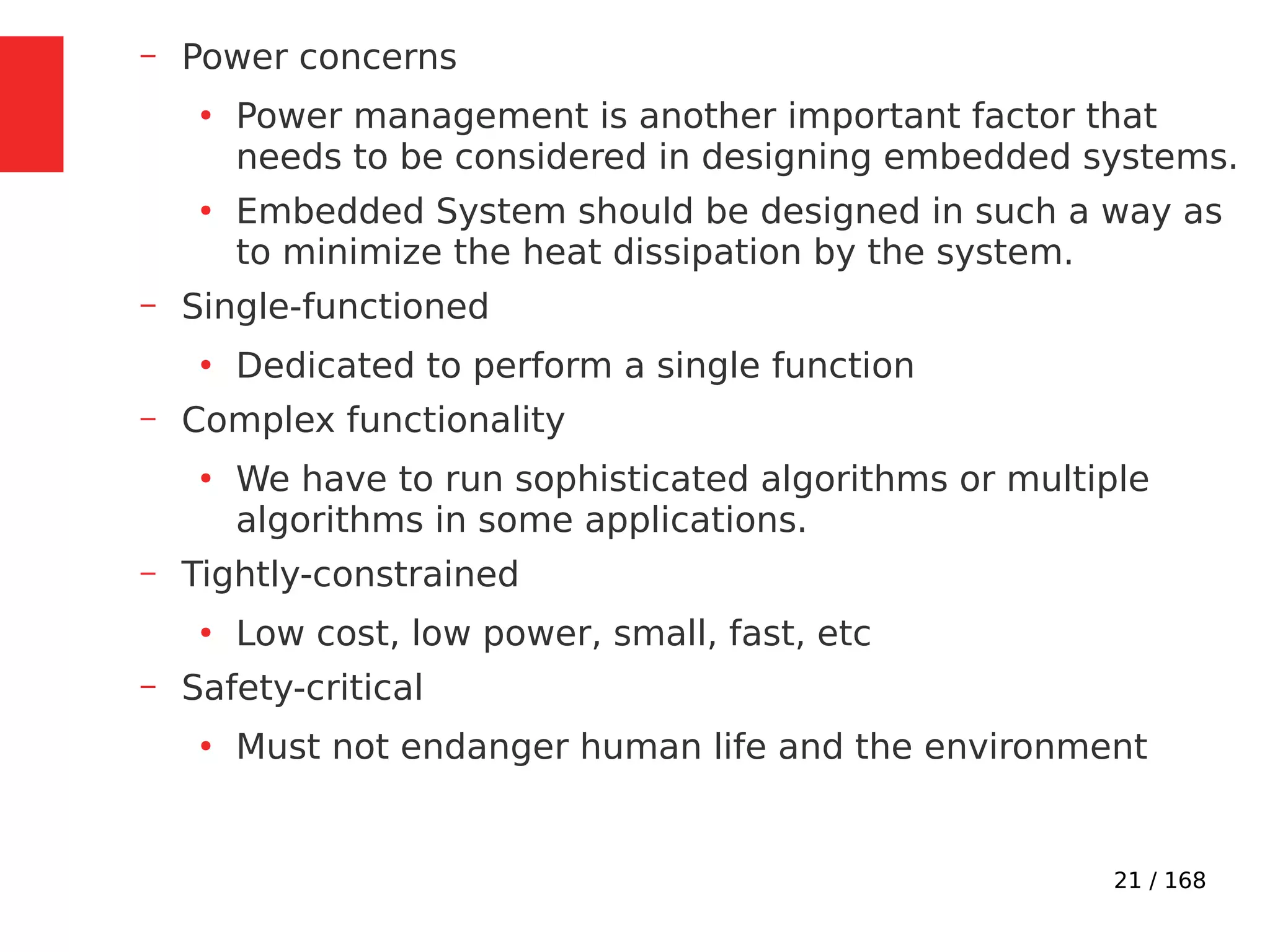 21 / 168
– Power concerns
●
Power management is another important factor that
needs to be considered in designing embedded systems.
●
Embedded System should be designed in such a way as
to minimize the heat dissipation by the system.
– Single-functioned
●
Dedicated to perform a single function
– Complex functionality
●
We have to run sophisticated algorithms or multiple
algorithms in some applications.
– Tightly-constrained
●
Low cost, low power, small, fast, etc
– Safety-critical
●
Must not endanger human life and the environment
 
