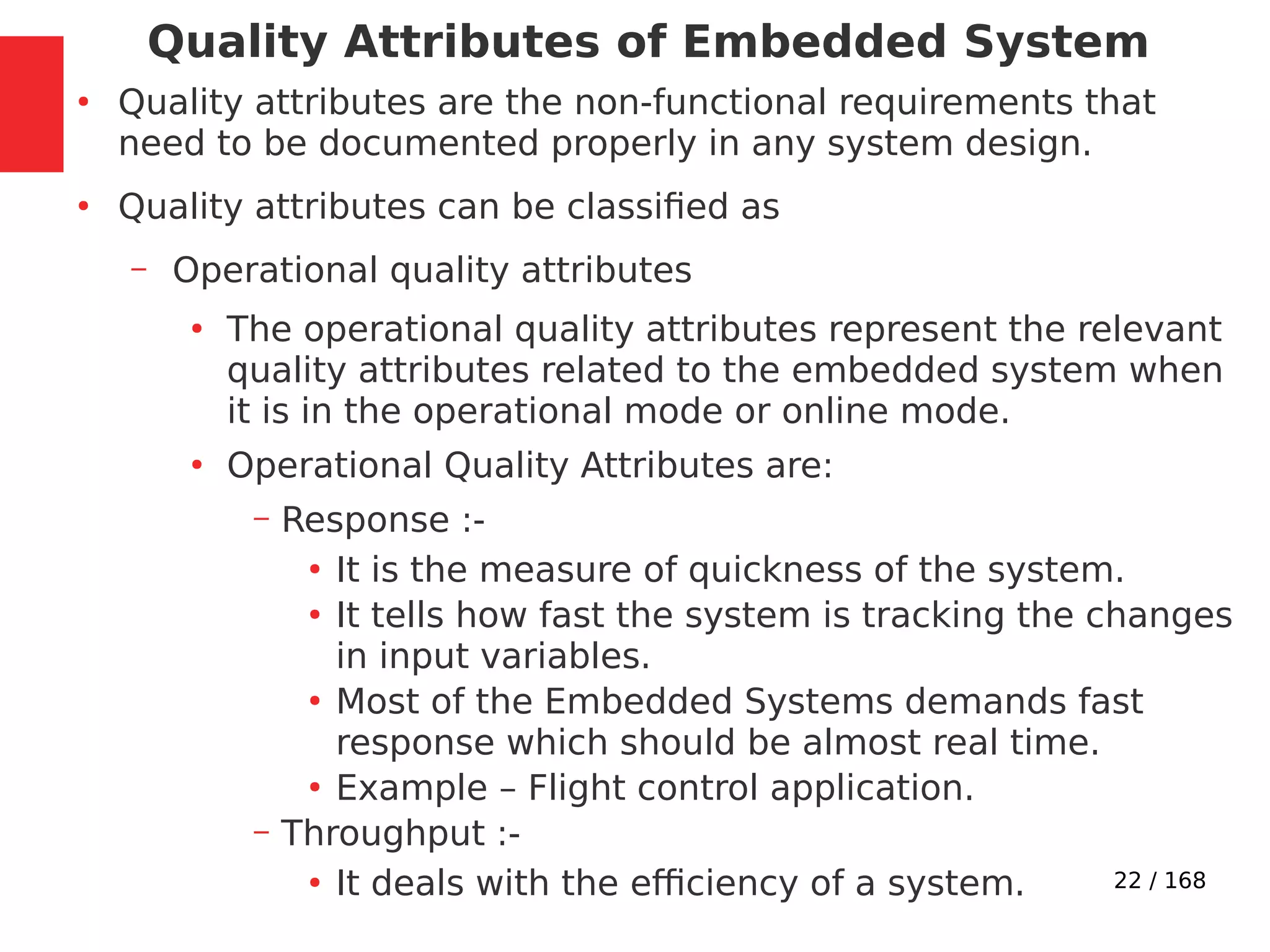 22 / 168
Quality Attributes of Embedded System
●
Quality attributes are the non-functional requirements that
need to be documented properly in any system design.
●
Quality attributes can be classified as
– Operational quality attributes
●
The operational quality attributes represent the relevant
quality attributes related to the embedded system when
it is in the operational mode or online mode.
●
Operational Quality Attributes are:
– Response :-
●
It is the measure of quickness of the system.
●
It tells how fast the system is tracking the changes
in input variables.
●
Most of the Embedded Systems demands fast
response which should be almost real time.
●
Example – Flight control application.
– Throughput :-
●
It deals with the efficiency of a system.
 