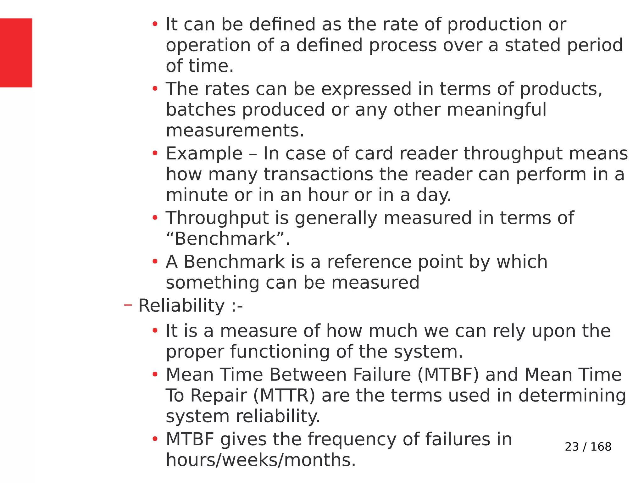 23 / 168
●
It can be defined as the rate of production or
operation of a defined process over a stated period
of time.
●
The rates can be expressed in terms of products,
batches produced or any other meaningful
measurements.
●
Example – In case of card reader throughput means
how many transactions the reader can perform in a
minute or in an hour or in a day.
●
Throughput is generally measured in terms of
“Benchmark”.
●
A Benchmark is a reference point by which
something can be measured
– Reliability :-
●
It is a measure of how much we can rely upon the
proper functioning of the system.
●
Mean Time Between Failure (MTBF) and Mean Time
To Repair (MTTR) are the terms used in determining
system reliability.
●
MTBF gives the frequency of failures in
hours/weeks/months.
 